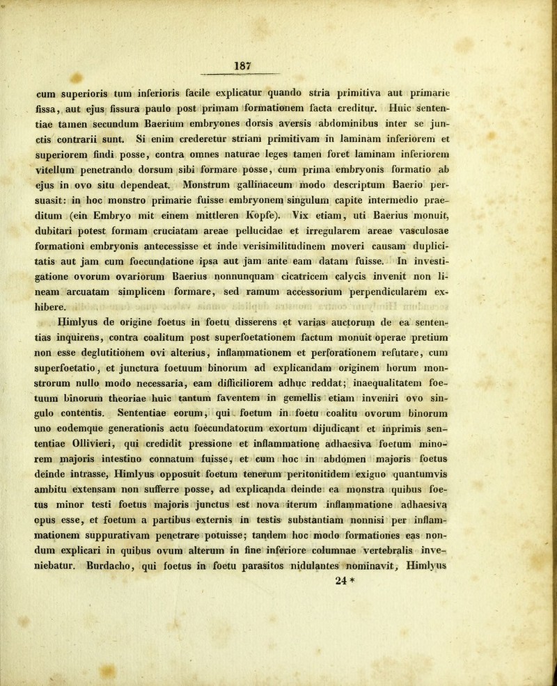 cum superioris tum inferioris facile explicatur quando stria primitiva aut primarie fissa, aut ejus fissura paulo post primam formationem facta creditur. Huic senten- tiae tamen secundum Baerium embryones dorsis aversis abdominibus inter sc jun- ctis contrarii sunt. Si enim crederetur striam primitivam in laminam inferiorem et superiorem findi posse, contra omnes naturae leges tamen foret laminam inferiorem vitellum penetrando dorsum sibi formare posse, cum prima embryonis formatio ab ejus in ovo situ dependeat, Monstrum gallinaceum modo descriptum Baerio per- suasit: in hoc monstro primarie fuisse embryonem singulum capite intermedio prae- ditum (ein Embryo mit einem mittleren Kopfe). Vix etiam, uti Baerius monuit, dubitari potest formam cruciatam areae pellucidae et irregularem areae vasculosae formationi embryonis antecessisse et inde verisimilitudinem moveri causam duplici- tatis aut jam cum foecundatione ipsa aut jam ante eam datam fuisse. In investi- gatione ovorum ovariorum Baerius nonnunquam cicatricem calycis invenit non li- neam arcuatam simplicem formare, sed ramum accessorium perpendiculareni ex- hibere. Himlyus de origine foetus in foetu disserens et varias auctorum de ea senten- tias inquirens, contra coalitum post superfoetationem factum monuit operae pretium non esse deglutitionem ovi alterius, inflammationem et perforationem refutare, cum superfoetatio, et junctura foetuum binorum ad explicandam originem horum mon- strorum nullo modo necessaria, eam difficiliorem adhuc reddat; inaequalitatem foe- tuum binorum theoriae Iiuic tantum faventem in gemellis etiam inveniri ovo sin- gulo contentis. Sententiae eorum, qui foetum in foetu coalitu ovorum binorum uno eodemque generationis actu foecundatorum exortum dijudicant et inprimis sen- tentiae Ollivieri, qui credidit pressione et inflammatione adhaesiva foetum mino- rem majoris intestino connatum fuisse, et cum hoc in abdomen majoris foetus deinde intrasse, Himlyus opposuit foetum tenerum peritonitidem exiguo quantumvis ambitu extensam non sufferre posse, ad explicanda deinde ea monstra quibus foe- tus minor testi foetus majoris junctus est nova iterum inflammatione adhaesiva opus esse, et foetum a partibus externis in testis substantiam nonnisi per inflam- mationem suppurativam penetrare potuisse; tandem hoc modo formationes eas non- dum explicari in quibus ovum alterum in fine inferiore columnae vertebralis inve- niebatur. Burdacho, qui foetus in foetu parasitos nidulantes nominavit^ Himl)'us 24*