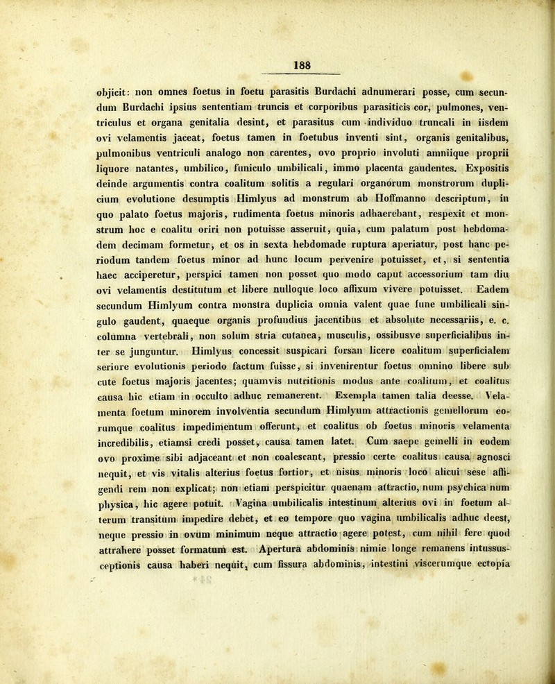 m- objicit: non omnes foetus in foetu parasitis Burdachi adnumerari posse, cum secun- dum Burdachi ipsius sententiam truncis et corporibus parasiticis cor, pulmones, ven- triculus et organa genitalia desint, et parasitus cum individuo truncali in iisdem ovi velamentis jaceat, foetus tamen in foetubus inventi sint, organis genitalibus, pulmonibus ventriculi analogo non carentes, ovo proprio involuti amniique proprii liquore natantes, umbilico, funiculo umbilicali, immo placenta gaudentes. Expositis deinde argumentis contra coalitum solitis a regulari organorum monstrorum dupli- cium evolutione desumptis Himlyus ad monstrum ab Hoffmanno descriptum, in quo palato foetus majoris, rudimenta foetus minoris adhaerebant, respexit ct mon- strum hoc e coalitu oriri non potuisse asseruit, quia, cum palatum post hebdoma- dem decimam formetur, et os in sexta hebdomade ruptura aperiatur, post hanc pe- riodum tandcm foetus minor ad hunc locum pervenire potuisset, et, si sententia haec acciperetur, perspici tamen non posset quo modo caput accessorium tam diu ovi velamentis dcstitutum et libere nulloque loco alfixum vivere potuisset. Eadem secundum Himlyum contra monstra duplicia omnia valent quae fune umbilicali sin- gulo gaudent, quaeque organis profundius jacentibus et absolute necessariis, e. c. columna vertebrali, non solum stria cutanea, musculis, ossibusve superficialibus in- ter se junguntur. Himlyus concessit suspicari forsan licere coalitum superficialem seriore evolutionis periodo factum fuisse, si invenirentur foetus omnino libere sub ciite foetus majoris jacentes; quamvis nutritionis modus ante coalifum, et coalitus causa hic etiam in occulto adhuc remanerent. Exempla tamcn talia deesse. Vela- menta foetum minorem involventia secundum Himlyum attractionis gemellorum eo- rumque coalitus impedimentum offerunt, et coalitus ob foetus minoris velamenta incredibilis, etiamsi credi posset, causa tamen latet. Cum saepe gcmelli in eodem ovo proxime sibi adjaceant et non coalescant, pressio certe coahtus causa agnosci nequit, et vis vitalis alterius foetus fortior, et nisus minoris loco alicui sese afli- gendi rem non explicat; non etiam perspicitur quaenam attractio, num psychica num physica, hic agere potuit, Vagina umbilicalis intestinum alterius ovi in foetum al- terum transitum impedire debet, et eo tempore quo vagina nmbilicalis adhuc deest, neque pressio in ovum minimuni neque attractio agere potest, cum nihil fere quod attfahere posset formatum est. Apertura abdominis nimie longe remanens intussus- ceptionis causa habeti nequit, cum fissura abdominis, intestini viscetumque ectopia ■m