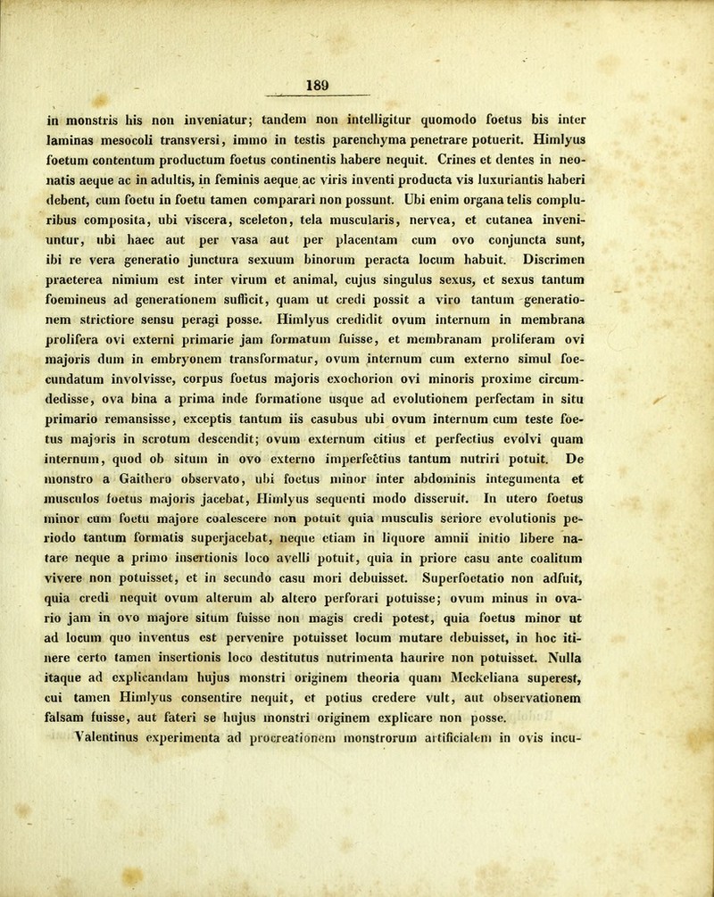 iii monstris his non inveniatur; tandem non intelligitur quomodo foetus bis inter laminas mesocoli transversi, immo in testis parenchyma penetrare potuerit. Himlyus foetum contentum productum foetus continentis habere nequit. Crines et dentes in neo- iiatis aeque ac in adultis, in feminis aeque ac viris inventi producta vis luxuriantis haberi debent, cum foetu in foetu tamen comparari non possunt. Ubi enim organa telis complu- ribus composita, ubi viscera, sceleton, tela muscularis, nervea, et cutanca inveni- untur, ubi haec aut per vasa aut per placentam cum ovo conjuncta sunt, ibi re vera generatio junctura sexuum binorum peracta locum habuit. Discrimen praeterea nimium est inter virum et animal, cujus singulus sexus, et sexus tantum foemineus ad generationem suflicit, quam ut credi possit a viro tantum generatio- nem strictiore sensu peragi posse. Himlyus credidit ovum internum in membrana prolifera ovi externi primarie jam formatum fuisse, et membranam proliferam ovi majoris dum in embryonem transformatur, ovum intcrnum cum externo simul foe- cundatum involvisse, corpus foetus majoris exochorion ovi minoris proxime circum- dedisse, ova bina a prima inde formatione usque ad evolutionem perfectam in situ primario remansisse, exceptis tantum iis casubus ubi ovum internum cum teste foe- tus majoris in scrotum descendit; ovum externum citius et perfectius evolvi quam internum, quod ob situm in ovo externo imperfettius tantum nutriri potuit. De monstro a Gaithcro observato, uhi foetus minor inter abdominis integumenta et musculos foetus majoris jacebat, Hiinlyus sequcnti modo disseruit. In utero foetus minor cum foetu majore coalescere non potuit quia musculis seriore evolutionis pe- riodo tantum formatis superjacebat, neque ctiam in liquore amnii initio libere na- tare neque a primo inseitionis loco avelli potuit, quia in priore casu ante coalitum vivere non potuisset, et in secundo casu mori debuisset. Superfoetatio non adfuit, quia credi nequit ovum alterum ab altero perforari potuisse; ovum minus in ova- rio jam in ovo majore situm fuisse non magis credi potest, quia foetus minor ut ad locum quo inventus est pervenire potuisset locum mutare debuisset, in hoc iti- nere certo tamen insertionis loco destitutus nutrimenta haurire non potuisset. Nulla itaque ad explicandam hujus monstri originem theoria quam Meckeliana superest, cui tamen Himlyus consentire nequit, et potius credere vult, aut observationem falsam fuisse, aut fateri se hujus monstri originem explicare non posse. A^^alentinus experimenta ad procreationcm monstrorum aitificialeni in ovis incu-