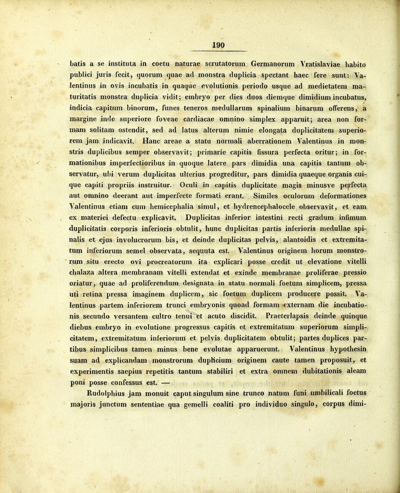 batis a se instituta in coetu naturae scrutatorum Germanorum Vratislaviae habito publici juris fecit, quorum quae ad monstra duplicia spectant haec fere sunt: Ya- lentinus in ovis incubatis in quaqiie evohitionis periodo usque ad medietatem ma- turitatis monstra duplicia vidit; embryo per dies duos diemque dimidium incubatus, indicia capitum binorum, funes teneros meduUarum spinalium binarum olferens, a margine inde superiore foveae cardiacae omnino simplex apparuit; area non for- mam solitam ostendit, sed ad latus alterum nimie elongata duplicitatem superio- rem jam indicavit, Hanc areae a statu normali aberrationem Valentinus in mon- stris duplictbus semper observavit; primarie capitis fissura perfecta oritur; in for- mationibus imperfectioribus in quoque latere pars dimidia una capitis tantum ob- servatur, ubi verum duplicitas ulterius progreditur, pars dimidia quaeque organis cui- que capiti propriis instruitur. Oculi in capitis duplicitate magis minusve perfecta aut omnino deerant aut imperfecte formati erant. Similes oculorum deformationes Valentinus etiam cum hemiccphalia simul, et hydrencephalocele observavit, et eam ex materiei defectu explicavit, Duplicitas inferior intestini recti gradum infimum duplicitatis corporis inferioris obtulit, hunc duplicitas partis inferioris medullae spi- nalis et ejus involucrorum bis, et deinde duplicitas pelvis, alantoidis et extremita- tum inferiorum semel observata, sequuta est. Valentinus originem horum monstro- rum situ erecto ovi procreatorum ita explicari posse credit ut elevatione vitelli chalaza altera merabranam vitelli extendat et exinde membranae proliferae pressio oriatur, quae ad proliferendum designata in statu normali foetum simplicem, pressa uti retina pressa imaginem duplicem, sic foetum duplicem producere possit. Va- lentinus partem inferiorem trunci embryonis quoad formam externam die incubatio- nis secundo versantem cultro tenui et acuto discidit. Praeterlapsis deinde quinque diebus embryo in evolutione progressus capitis et extremitatum superiorum simpli- citatem, extremitatum inferiorum et pelvis duplicitalem obtulit; partes duplices par- tibus simplicibus tamen minus bene evolutae apparuerunt. Valentinus hypothesin suam ad explicandam monstrorum dupHcium originem caute tamen proposuit, et experimentis saepius repetitis tantum stabiliri et extra omnem dubitationis aleam poni posse confessus est. — Rudolphius jam monuit caput singulum sine trunco natum funi umbilicali foetus majoris junctum sententiae qua gemelli coaliti pro individuo singulo, corpus dimi- I