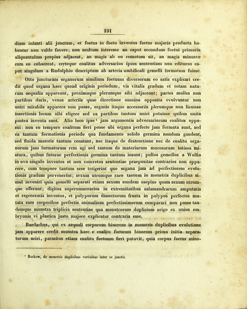 dium infanti alii junctum, et foetus in foetu inventus foetus majoris producta ha- bentur non valde favere; non multum interesse an caput secundum foetui primario aliquantulum propius adjaceat, an magis ab eo remotura sit, an magis minusve cum eo cohaereat, certeque coalitus adversarios ipsos sententiam non editiu-os ca- put singulum a Rudolphio descriptum ab arteria umbilicali gemelli formatum fuisse. Otto juncturam organorum similium foetuum diversorum eo satis explicari cre- dit quod organa haec quoad originis periodum, vis vitalis gradum et totam natu- ram aequalia appareant, proximaque plerumque sibi adjaceant; partes molles non partibus duris, venas arteriis quae directione omnino opposita evolvuntur non uniri mirabile apparere non posse, organis itaque accessoriis plerumque non licuisse insertionis locum sibi eligere sed ea partibus tantum uniri potuisse quibus unita postea inventa sunt. Alio loco ipse ^ jam argumentis adversariorum coalitus oppo- sui: non eo tempore coalitum fieri posse ubi organa perfecte jam formata sunt, sed ea tantum formationis periodo qua fundamento solido germina nondum gaudent, sed fluida materie tantum constant, nec itaque de dcstructione nec de coalitu orga- norum jam formatorum rem agi sed tantum de materiarum mucosarum intima mi- stura, quibus futurae perfectionis germina tantum insunt; pullos gemellos a Wolfio in ovo singulo inventos et non concretos sententiae praepositae contrarios non appa- rere, cum tempore tantum sese tetigerint quo organa jam ad perfectiorem evolu- tionis gradum pervenerint; sexum utrumque raro tantum in monstris duplicibus si- mul inveniii quia gemelli separati etiam sexum eundem saepius quam sexum utrum- que offerunt; digitos supernumerarios in extremitatibus salamandrarum amputatis et regeneratis inventos, et polyporum dissectorum frusta in polypos perfectos mu- tata cum corporibus perfectis animalium perfectissimorum comparari non posse tan- demque monstra triplicia sententiae qua monstrorum duplicium origo ex unius em- bryonis vi plastica justo majore explicatur contraria esse. . . Burdachus, qui ex aequali corporum binorum in monstris duplicibus evolutione jam apparere credit monstra haec e coalitu foetuum binorum primo initio separa- torum oriri, parasitos etiam coalitu foetuum fieri putavit, quia corpus foetus mino- ' Barkow, de monstris duplicibus verticibus inter se junctis.