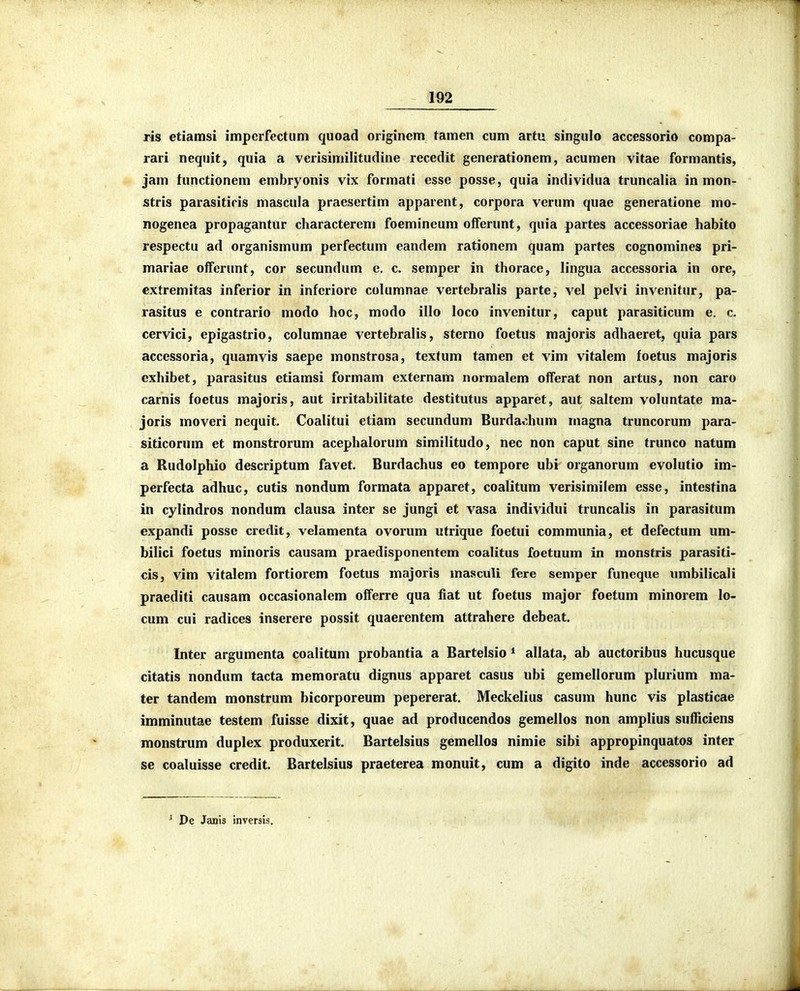 ris etiamsi impcrfectum quoad originem tamen cum artu singulo accessorio compa- rari nequit, quia a verisimilitudine recedit generationem, acumen vitae formantis, jam tunctionem embryonis vix formati esse posse, quia individua truncalia in mon- stris parasitiris mascula praesertim apparent, corpora verum quae generatione mo- nogenea propagantur characterem foemineum offerunt, quia partes accessoriae habito respectu ad organismum perfectum eandem rationem quam partes cognomines pri- mariae offerunt, cor secundum e. c. semper in thorace, lingua accessoria in ore, extremitas inferior in infcriore columnae vertebralis parte, vel pelvi invenitur, pa- rasitus e contrario modo hoc, modo illo loco invenitur, caput parasiticum e. c. cervici, epigastrio, columnae vertebralis, sterno foetus raajoris adhaeret, quia pars accessoria, quamvis saepe monstrosa, textum tamen et vim vitalem foetus majoris exhibet, parasitus etiamsi formam externam normalem offerat non artus, non caro carnis foetus majoris, aut irritabilitate destitutus apparet, aut saltem voluntate ma- joris moveri nequit. Coalitui etiam secundum Burdachum magna truncorum para- siticorum et monstrorum acephalorum similitudo, nec non caput sine trunco natum a Rudolphio descriptum favet. Burdachus eo tempore ubi organorum evolutio im- perfecta adhuc, cutis nondum formata apparet, coalitum verisimilem esse, intestina in cylindros nondum clausa inter se jungi et vasa individui truncalis in parasitum expandi posse credit, velamenta ovorum utrique foetui communia, et defectum um- bilici foetus minoris causam praedisponentem coalitus foetuum in monstris parasiti- cis, vim vitalem fortiorem foetus majoris masculi fere semper funeque umbilicali praediti causam occasionalem offerre qua fiat ut foetus major foetum minorem lo- cum cui radices inserere possit quaerentem attrahere debeat. Inter argumenta coalitum probantia a Bartelsio * allata, ab auctoribus hucusque citatis nondum tacta memoratu dignus apparet casus ubi gemellorum plurium ma- ter tandem monstrum bicorporeum pepererat. Meckelius casum hunc vis plasticae imminutae testem fuisse dixit, quae ad producendos gemellos non amplius sufficiens monstrum duplex produxerit. Bartelsius gemellos nimie sibi appropinquatos inter se coaluisse credit. Bartelsius praeterea monuit, cum a digito inde accessorio ad ' De Janis inversis.