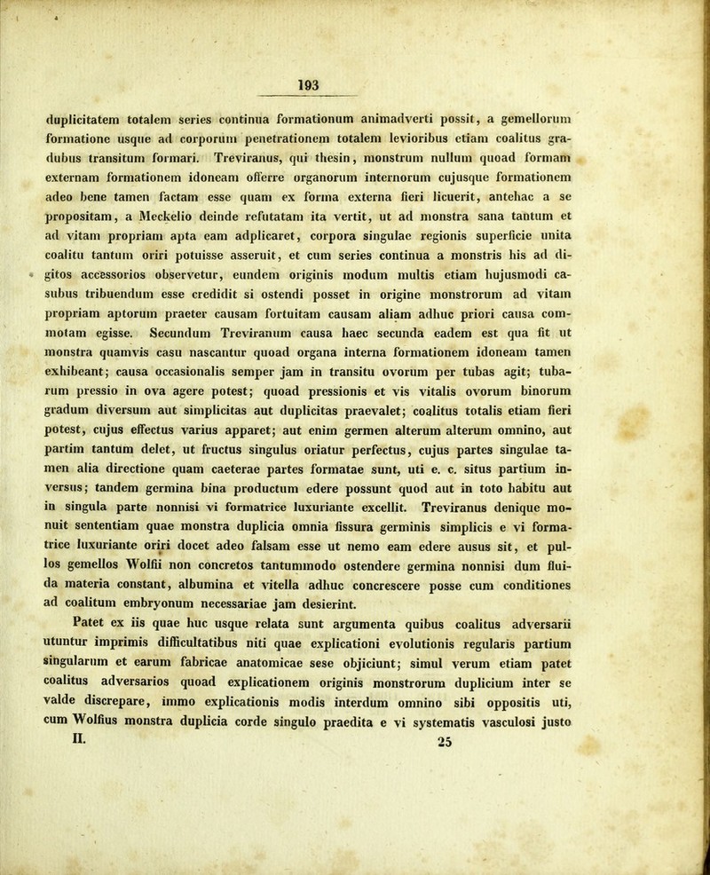 duplicitatem totalem series continiia formationum animadverti possit, a gemellornm formatione usqne ad corporum penetrationem totalem levioribus ctiam coalitus gra- dubus transitum formari, Treviranus, qui thesin, monstrum nullum quoad formam externam formationem idoneam olferre organorum internorum cujusque formationem adeo bene tamen factam esse quam ex forma externa fieri licuerit, antehac a se propositam, a Meckelio deinde refutatam ita vertit, ut ad monstra sana tantum et ad vitam propriam apta eam adplicaret, corpora singulae regionis superficie unita coalitu tantum oriri potuisse asseruit, et cum series continua a monstris his ad di- gitos accessorios observetur, eundem originis modum multis etiam hujusmodi ca- subus tribuendum esse credidit si ostendi posset in origine monstrorum ad vitam propriam aptorum praeter causam fortuitam causam aliam adhuc priori causa com- motam egisse. Secundum Treviranum causa haec secunda eadem est qua fit ut monstra quamvis casu nascantur quoad organa interna formationem idoneam tamen exhibeant; causa occasionalis semper jam in transitu ovorum per tubas agit; tuba- rum pressio in ova agere potest; quoad pressionis et vis vitalis ovorum binorum gradum diversum aut simpiicitas aut duplicitas praevalet; coalitus totalis etiam fieri potest, cujus elfectus varius apparet; aut enim germen alterum alterum omnino, aut partim tantum delet, ut fructus singulus oriatur perfectus, cujus partes singulae ta- men alia directione quam caeterae partes formatae sunt, uti e. c, situs partium in- versus; tandem germina bina productum edere possunt quod aut in toto habitu aut in singula parte nonnisi vi formatiice luxuriante excellit. Treviranus denique mo- nuit sententiam quae monstra duplicia omnia fissura germinis simplicis e vi forma- trice luxuriante oriri docet adeo falsam esse ut nemo eam edere ausus sit, et pul- los gemellos Wolfii non concretos tantummodo ostendere germina nonnisi dum flui- da materia constant, albumina et ^itella adhuc concrescere posse cum conditiones ad coalitum embryonum necessariae jam desierint. Patet ex iis quae huc usque relata sunt argumenta quibus coalitus adversarii utuntur imprimis difiicultatibus niti quae explicationi evolutionis regularis partium singularum et earum fabricae anatomicae sese objiciunt; simul verum etiam patet coaiitus adversarios quoad explicationem originis monstrorum duplicium inter se valde discrepare, immo explicationis modis interdum omnino sibi oppositis uti, cum Wolfius monstra duplicia corde singulo praedita e vi systematis vasculosi justo n. 25