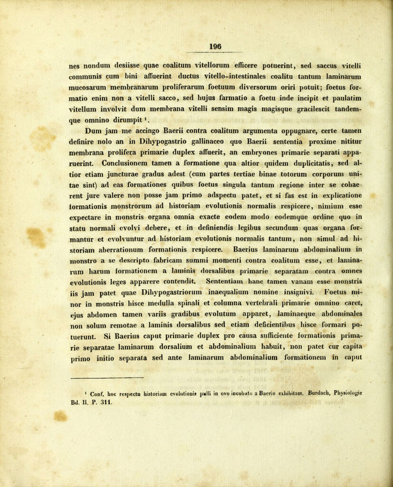 nes nondum desiisse quae coalitum ^itellorum efficere potuerint, sed saccus vitelli communis cum bini affuerint ductus vitello-intestinales coalitu tantum laminarum mucosarum membranarum proliferarum foetuura diversorum oriri potuit; foetus for- matio enim non a vitelli sacco, sed hujus farmatio a foetu inde incipit et paulatim vitellum involvit dum membrana vitelli sensim magis magisque gracilescit tandem- que omnino dirumpit *. Dum jam me accingo Baerii contra coalitum argumenta oppugnare, certe tamen definire nolo an in Dihypogastrio gallinaceo quo Baerii sententia proxime nititur membrana prolifera primarie duplex aifuerit, an embrj^ones primarie separati appa- ruerint. Conclusionem tamen a formatione qua altior quidem duplicitatis, sed al- tior etiam juncturae gradus adest (cum partes tertiae binae totorum corporum uni- tae sint) ad eas formationes quibus foetus singula tantum regione inter se cohae- rent jure valere non posse jam primo adspectu patet, et si fas est in explicatione iormationis monstrorum ad historiam evolutionis normalis respicere, nimium esse expectare in monstris organa omnia exacte eodem modo eodemque ordine quo in statu normali cvolvi debere, et in definiendis legibus secundum quas organa for- mantur et evolvuntur ad historiam evolutionis normalis tantum, non simul ad hi- storiam aberrationum formationis respicere. Baerius laminarum abdominalium in monstro a se descripto fabricam summi momenti contra coalitum esse, et lamina- rum harum formationem a laminis dorsalibus primarie separatam contra omnes evolutionis leges apparere contendit. Sententiam hanc tamen vanam esse monstris iis iam patet quae Dihypogastriorum inaequalium nomine insignivi. P^oetus mi- nor in monstris hisce medulla spinali et columna vertebrali primarie omnino caret, ejus abdomen tamen variis gradibus evolutum apparet, laminaeque abdominales non solum remotae a laminis dorsalibus sed etiam deficientibus hisce formari po- tuerunt. Si Baerius caput primarie duplex pro causa sufficiente formationis prima- rie separatae laminarum dorsalium et abdominalium habuit, non patet cur capita primo initio separata sed ante laminarum abdominalium formationeni in caput ' Conf. hoc respecta bistoriam evohitionis pHlli in ovo incubato a Bacrio exhibitam. Burdach, Physiologie Bd. II. P. 311.