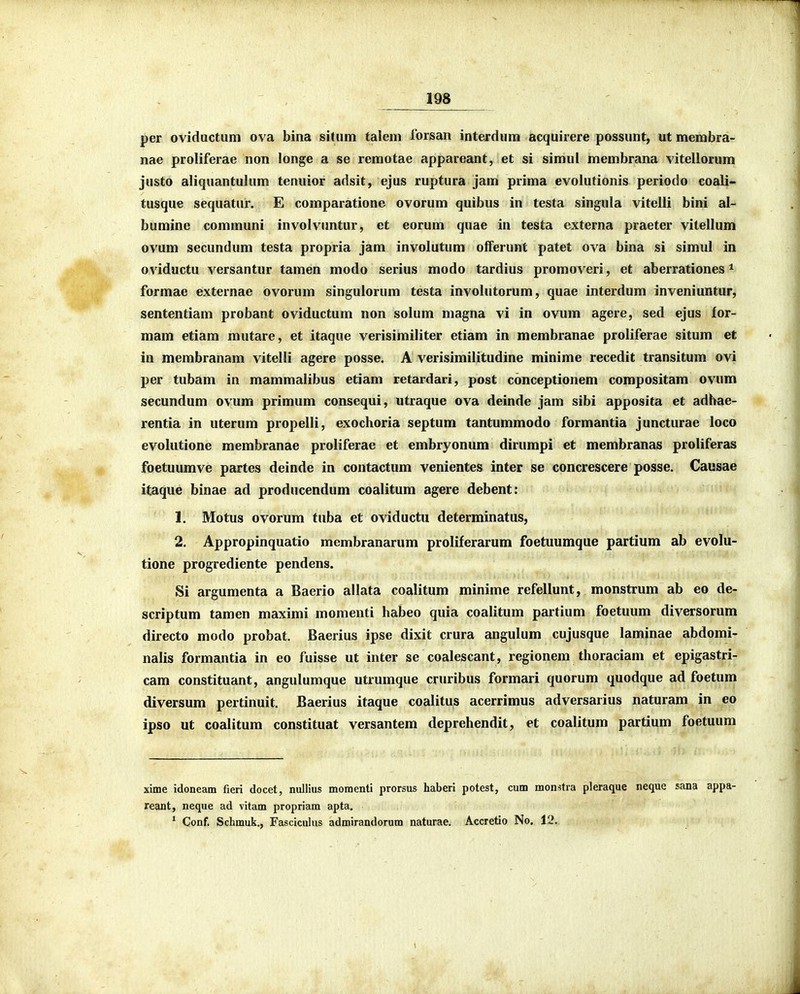 per oviductum ova bina situm talem forsan interdum acquirere possunt, ut membra- nae proliferae non longe a se remotae appareant, et si simul membrana vitellorum justo aliquantulum tenuior adsit, ejus ruptura jam prima evolutionis periodo coali- tusque sequatur. E comparatione ovorum quibus in testa singula vitelli bini al- bumine communi involvuntur, et eorum quae in testa externa praeter vitellum ovum secundum testa propria jam involutum olferunt patet ova bina si simul in oviductu versantur tamen modo serius modo tardius promoveri, et aberrationes * formae externae ovorum singulorum testa involutorum, quae interdum inveniuntur, sententiam probant oviductum non solum magna vi in ovum agere, sed ejus for- mam etiam mutare, et itaque verisimiliter etiam in membranae proliferae situm et in membranam vitelli agere posse. A verisimilitudine minime recedit transitum ovi per tubam in mammalibus etiam retardari, post conceptionem compositam ovum secundum ovum primum consequi, utraque ova deinde jam sibi apposita et adhae- rentia in uterum propelli, exochoria septum tantummodo formantia juncturae loco evolutione membranae proliferae et embryonum dirumpi et membranas proliferas foetuumve partes deinde in contactum venientes inter se concrescere posse. Causae itaque binae ad producendum coalitum agere debent: 1. Motus ovorum tuba et oviductu determinatus, 2. Appropinquatio membranarum proliferarum foetuumque partium ab evolu- tione progrediente pendens. Si argumenta a Baerio allata coalitum minime refellunt, monstrum ab eo de- scriptum tamen maximi momenti habeo quia coalitum partium foetuum diversorum directo modo probat, Baerius ipse dixit crura angulum cujusque laminae abdomi- iialis formautia in eo fuisse ut inter se coalescant, regionem thoraciam et epigastri- cam constituant, angulumque utrumque cruribus formari quorum quodque ad foetum diversum pertinuit. Baerius itaque coalitus acerrimus adversarius naturam in eo ipso ut coalitum constituat versantem deprehendit, et coalitum partium foetuum xime idoneam fieri docet, nullius momenti prorsus haberi potest, cum monstra pleraque neque sana appa- reant, neque ad vitam propriam apta. ' Conf. Schmuk., Fascicuhis admirandorum naturae. Accretio No. 12.