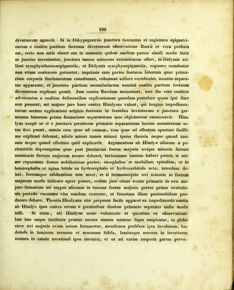 diversorum agnovit. Si in Dihypogastriis junctura tiioracum et regionum epigastri- carum e coalitu partium foetuum diversorum observatione Baerii re vera probata est, certe non satis clucet cur in monstris quibus eaedem partes simili modo inter se junctae inveniuntur, junctura tamen minorem extensitatem offert, in Didymis sci- licet symphyothoracoepigastriis, et Didymis symphyoepigastriis, regiones nominatae non etiam coalescere potuerintj imprimis cum partes foetuum binorum quae prinia- rium corporis fundamentum constituunt, columnae scilicet vertebrales, omnino separa- tae appareant, et junctura partium secundariarum nonnisi coalitu partium foetuum diversorum explicari possit. Jam contra Baerium monuimus, non fas esse coalitus adversarios a coalitus defensoribus explicationem quandam postulare quam ipsi dare non possunt, ast majore jure haec contra Himlyum valent, qui longam impedimen- torum seriem explicationi originis foetuum in foetubus inventorum e junctura ger- minum binorum prima formatione separatorum sese objicientem enumeravit. Him- Jyus exegit ut si e junctura germinum primarie separatorum horum monstrorum or- tus fieri possit, omnia cum quae ad causam, tum quae ad effectum spectant facilli- me explicari debeant, nihilo minus tamen suimet ipsius theoria neque quoad cau- sam neque quoad effectum quid explicavit. Argumentum ab Himlyo allatum a pe- ritonitide depromptum quae post juncturam foetus majoris ovique minoris factam necessarie foetum majorem necare deberet, levissimum tantum haberi potest, si ani- mo reputemus foetus nobilissimas partes, encephalon et medullam spinalem, ut in hemicephalia et spina bifida ex hydrocephalo et hydrorachitide orta, interdum de- leri, foetumque nihilominus non mori, et si intussusceptio ovi minoris in foetum majorem modo indicato agere posset, eodem jure etiam ovum primarie in ovo ma- jore formatum uti corpus alienum in teneras foetus majoris partes prima evolutio- nis periodo versantes vim eandem exercere, et funestam illam peritonitidem pro- ducere debere. Theoria Himlyana rite perpensa facile apparet ea impedimenta omnia ab Himlyo ipso contra ortum e germinibus duobus primarie separatis nullo modo tolli. Si enim , uti Himlyus mere voluntarie et quantum ex observationi- bus huc usque institutis prostat contra omnes naturae leges suspicatur, in globo cavo ovi majoris ovum niinus formaretur, membrana prolifera ipsa involutum, hac deinde in laminam serosam et mucosam bifida, laminaque mucosa in intestinum mutata in canale intestinali ipso inveniri, et ut ad varias corporis partes perve-