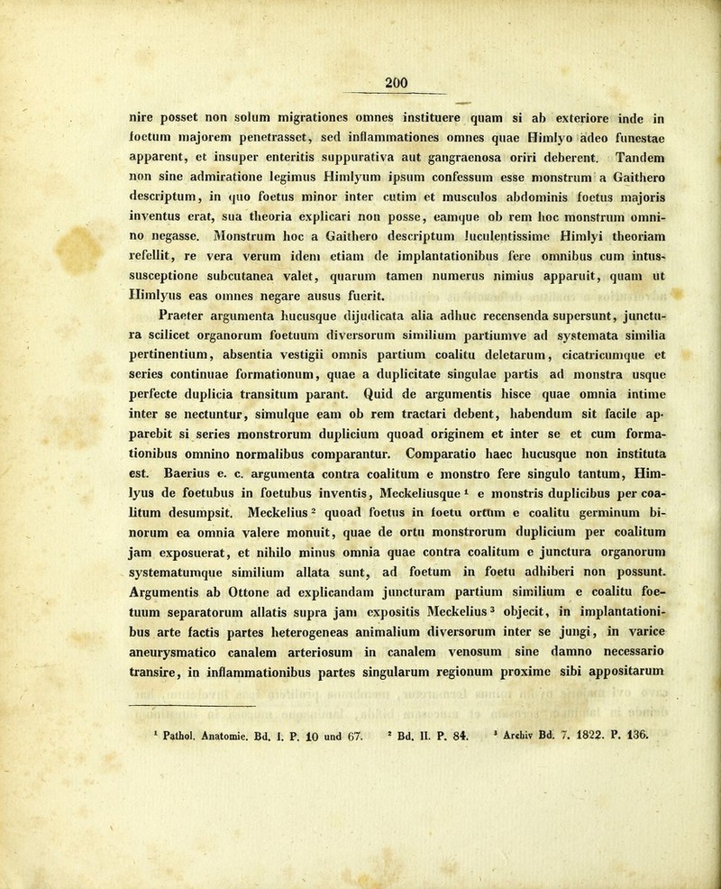 nire posset non soliim migrationes omnes instituere quam si ab exteriore inde in foetum majorem penetrasset, sed inflammationes omnes quae Himlyo adeo funestae apparent, et insuper enteritis suppurativa aut gangraenosa oriri deberent. Tandem non sine admiratione legimus Himlyum ipsum confessum esse monstrum a Gaithero descriptum, in quo foetus minor inter cutim et musculos abdominis foetus majoris inventus erat, sua tlieoria explicari non posse, eamque ob rem hoc raonstrum omni- no negasse. Monstrum hoc a Gaithero descriptum iuculentissime Himlyi theoriam refellit, re vera verum idem etiam de implantationibus fere omnibus cum intus« susceptione subcutanea valet, quarum tamen numerus nimius apparuit, quam ut Himlyus eas omnes negare ausus fuerit. Praeter argumenta hucusque dijudicata alia adhuc recensenda supersunt, junctu- ra scilicet organorum foetuum diversorum similium partiumve ad systemata similia pertinentium, absentia vestigii omnis partium coalitu deletarum, cicatricumque et series continuae formationum, quae a duplicitate singulae partis ad monstra usque perfecte duplicia transitum parant. Quid de argumentis hisce quae omnia intime inter se nectuntur, simulque eam ob rem tractari debent, habendum sit facile ap- parebit si series monstrorum duplicium quoad originem et inter se et cum forma- tionibus omnino narmalibus comparantur. Comparatio haec hucusque non instituta cst. Baerius e. c. argumenta contra coalitum e monstro fere singulo tantum, Him- lyus de foetubus in foetubus inventis, Meckeliusque * e monstris duplicibus per coa- litum desumpsit. Meckelius ^ quoad foetus in foetu orfUm e coalitu germinum bi- norum ea omnia valere monuit, quae de ortu monstrorum duplicium per coalitum jam exposuerat, et nihilo minus omnia quae contra coalitum e junctura organorum systematumque similium allata sunt, ad foetum in foetu adhiberi non possunt. Argumentis ab Ottone ad explicandam juncturam partium similium e coalitu foe- tuum separatorum allatis supra jam expositis Meckelius^ objecit, in implantationi- bus arte factis partes heterogeneas animalium diversorum inter se jungi, in varice aneurysmatico canalem arteriosum in canalem venosum sine damno necessario transire, in inflammationibus partes singularum regionum proxime sibi appositarum ^ Pathol, Anatomie. Bd. I. P. 10 und 67. * Bd. II. P. 84. ' Archiv Bd. 7. 1822. P. 136.