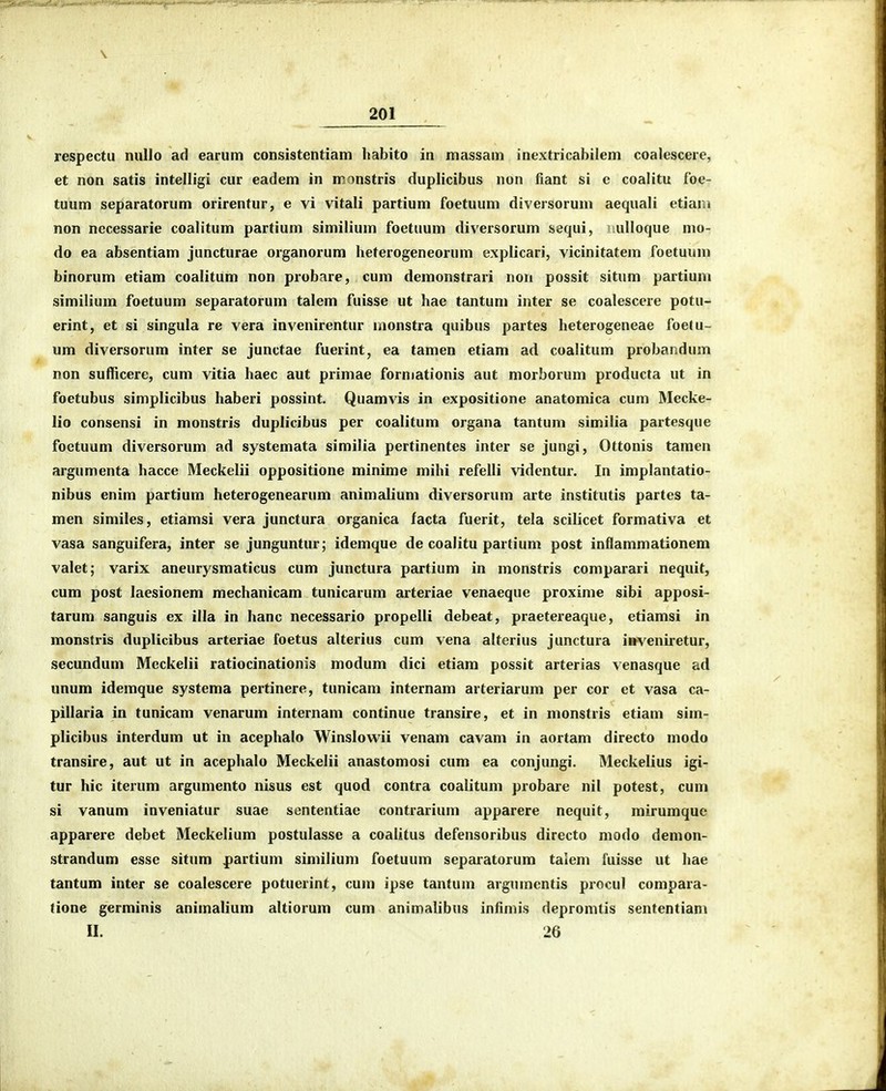respectu nuUo ad earum consistentiam habito in massam inextricabilem coalescere, et non satis intelligi cur eadem in monstris duplicibus non fiant si c coalitu foe- tuum separatorum orirentur, e vi vitali partium foetuum diversoruni aequali etiani non necessarie coalitum partium similium foetuum diversorum sequi, ulloque mo- do ea absentiam juncturae organorum heterogeneorum explicari, vicinitatem foetuum binorum etiam coalitum non probare, cum demonstrari non possit situm partium similium foetuum separatorum talem fuisse ut hae tantum inter se coalescere potu- erint, et si singula re vera invenirentur monstra quibus partes heterogeneae foelu- um diversorum inter se junctae fuerint, ea tamen etiam ad coalitum probandum non sufficere, cum vitia haec aut primae forniationis aut morborum producta ut in foetubus simplicibus haberi possint. Quamvis in expositione anatomica cum Mecke- lio consensi in monstris duplicibus per coalitum organa tantum similia partesque foctuum diversorum ad systemata similia pertinentes inter se jungi, Ottonis tamen argumenta hacce Meckelii oppositione minime mihi refelli videntur. In implantatio- nibus enim partium heterogenearum animalium diversorum arte institutis partes ta- men similes, etiamsi vera junctura organica facta fuerit, tela scilicet formativa et vasa sanguifera, inter se junguntur; idemque de coalitu partium post inflammationem valet; varix aneurysmaticus cum junctura partium in monstris comparari nequit, cum post laesionem mechanicam tunicarum arteriae venaeque proxime sibi apposi- tarum sanguis ex illa in hanc necessario propelli debeat, praetereaque, etiamsi in monstris duplicibus arteriae foetus alterius cum vena alterius junctura i»veniretur, secundum Meckelii ratiocinationis modum dici etiam possit arterias venasque ad unum idemque systema pertinere, tunicam internam arteriarum per cor et vasa ca- pillaria in tunicam venarum internam continue transire, et in monstris etiam sim- plicibus interdum ut in acephalo Winslowii venam cavam in aortam directo modo transire, aut ut in acephalo Meckelii anastomosi cum ea conjungi. Meckelius igi- tur hic iterum argumento nisus est quod contra coalitum probare nil potest, cum si vanum inveniatur suae sententiae contrarium apparere nequit, mirumquc apparere debet Meckelium postulassc a coalitus defensoribus directo modo demon- strandum esse situm partium similium foetuum separatorum talem fuisse ut hae tantum inter se coalescere potuerint, cum ipse tantum argumcntis procul compara- tione germinis animalium altiorum cum animalibus infimis depromtis sententiam II. 26
