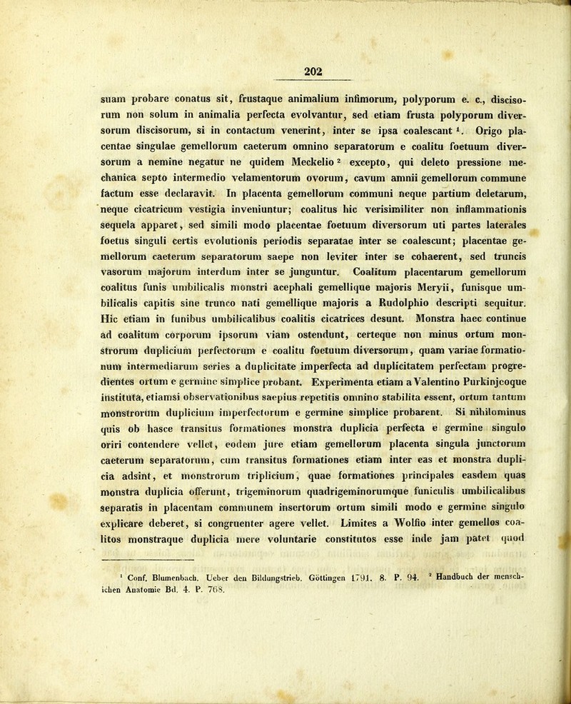suam probare conatus sit, frustaque animalium infimorum, polyporum e. c, disciso- rum non solum in animalia perfecta evolvantur, sed etiam frusta polyporum diver- sorum discisorum, si in contactum venerint, inter se ipsa coalescant Origo pla- centae singulae gemellorum caeterum omnino separatorum e coalitu foetuum diver- sorum a nemine negatur ne quidem Meckelio ^ excepto, qui deleto pressione me- chanica septo intermedio velamentorum ovorum, cavum amnii gemellorum commune factum esse declaravit. In placenta gemellorum communi neque partium deletarum, neque cicatricum vestigia inveniuntur; coalitus hic verisimiliter non inflammationis sequela apparet, sed simili modo placentae foetuum diversorum uti partes laterales foetus singuli certis evolutionis periodis separatae inter se coalescunt; placentae ge- mellorum caeterum separatorum saepe non leviter inter se cohaerent, sed truncis vasorum majorum interdum inter se junguntur, Coalitum placentarum gemellorum coalitus funis umbilicalis monstri acephali gemellique majoris Meryii, funisque um- bilicalis capitis sine trunco nati gemellique majoris a Rudolphio descripti sequitur, Hic etiam in funibus umbilicalibus coalitis cicatrices desunt. Monstra haec continue ad coalitum corporum ipsorum viam ostendunt, certeque non minus ortum mon- strorum duplicium perfectorum e coalitu foetuum diversorum, quam variae formatio- Bum intermediarum series a duplicitate imperfecta ad duplicitatem perfectam progre- dientes ortum e gernune simplice probant. Experimenta etiam a Valentino Purkinjcoque instituta, etiamsi observationibus saepius repetitis omnino stabilita essent, ortum tantum moiistrorum duplicium imperfectorum e germine simplice probarent. Si nihilominus quis ob hasce transitus formationes monstra duplicia perfecta e germine singulo oriri contendere vellet, eodem jure etiam gemellorum placenta singula junctorum caeterum separatorum, cum fransitus formationes etiam inter eas et monstra dupli- cia adsint, et monstrorum triplicium, quae formationes principales easdem quas monstra duplicia offerunt, trigeminorum quadrigeminorumque funiculis umbiltcalibus separatis in placentam comnumem insertorum ortum simili modo e germine singulo explicare deberet, si congruenter agere vellet. Limites a Wolfio inter gemellos coa- litos monstraque duplicia mere voluntarie constitutos esse inde jam patet (juod ' Conf, Blumenbach. Ueber den Biklungstrieb. Gottingen J.791. 8. P. 94. ^ Handbuch der mensch- ichen Anatomie Bd. 4. P. 768.