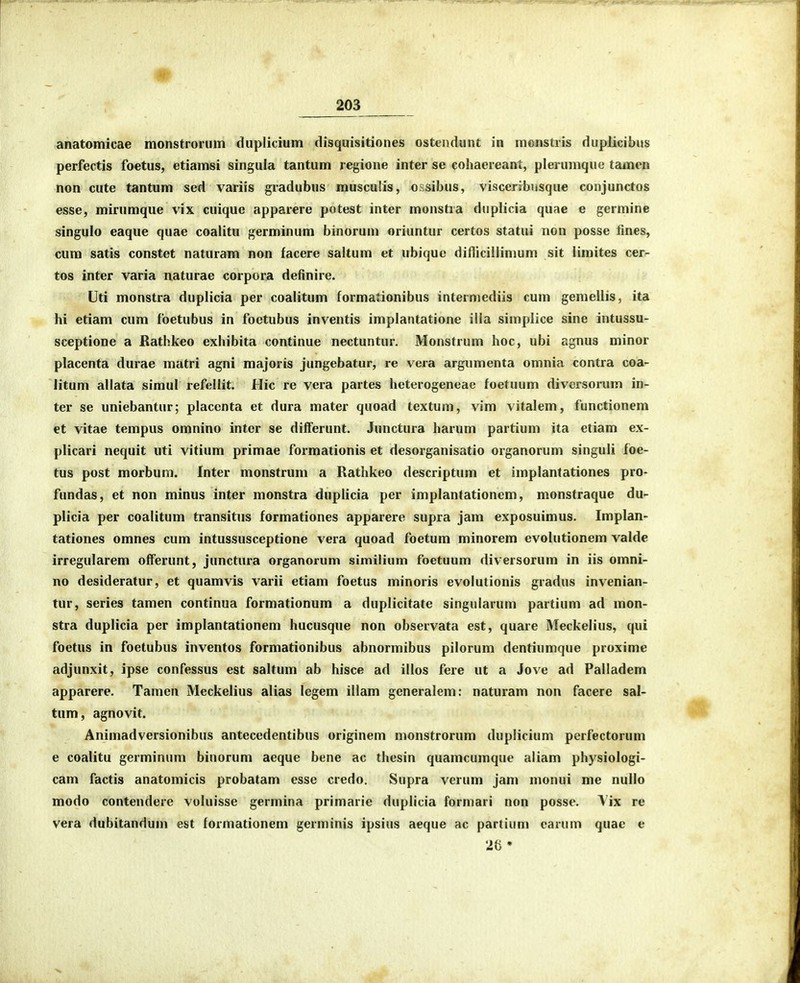 anatomicae monstroriim duplicium disquisitiones ostendunt in monstris dupJicibus perfectis foetus, etiamsi singula tantum regione inter se cohaereant, plerumque tamen non cute tantum sed variis gradubus musculis, ossibus, visceribusque conjunctos esse, mirumque vix cuique apparere potest inter monstra duplicia quae e germine singulo eaque quae coalitu germinum binorum oriuntur certos statui non posse fines, cura satis constet naturam non facere saltum et ubiquc difticiilimum sit limites cer- tos inter varia naturae corpora definire. Uti monstra duplicia per coalitum formationibus intermediis cum gemellis, ita hi etiam cum foetubus in foetubus inventis implantatione illa simplice sine intussu- sceptione a Rathkeo exhibita continue nectuntur. Monstrum hoc, ubi agnus minor placenta durae matri agni majoris jungebatur, re vera argumenta omnia contra coa- litum allata simul refellit. Hic re vera partes heterogeneae foetuum diversorum in- ter se uniebantur; placcnta et dura mater quoad textum, vim vitalem, functionem et vitae tempus omnino inter se differunt. Junctura harum partium ita etiam ex- plicari nequit uti vitium primae formationis et desorganisatio organorum singuli foe- tus post morbum. Inter monstrum a Rathkeo descriptum et implantationes pro- fundas, et non minus inter monstra duplicia per implantationem, monstraque du- plicia per coalitum transitus formationes apparere supra jam exposuimus. Implan- tationes omnes cum intussusceptione vera quoad foetum minorem evolutionem valde irregularem offerunt, junctura organorum similiiim foetuum diversorum in iis omni- no desideratur, et quamvis varii etiam foetus minoris evolutionis gradus invenian- tur, series tamen continua formationum a duplicitate singularum partium ad mon- stra duplicia per implantationem hucusque non observata est, quare Meckelius, qui foetus in foetubus inventos formationibus abnormibus pilorum dentiumque proxime adjunxit, ipse confessus est saltum ab hisce ad illos fere ut a Jove ad Palladem apparere. Tameu Meckelius alias legem illam generalem: naturam non facere sal- tum, agnovit. Animadversionibus antecedentibus originem monstrorum duplicium perfectorum e coalitu germinum biuorum aeque bene ac thesin quamcumque aliam physiologi- cam factis anatomicis probatam esse credo. Supra verum jam monui me nullo modo contendere voluisse germina primarie duplicia formari non posse. \'ix re vera dubitandum est formationem germinis ipsius aeque ac partium carum quae e 26 •