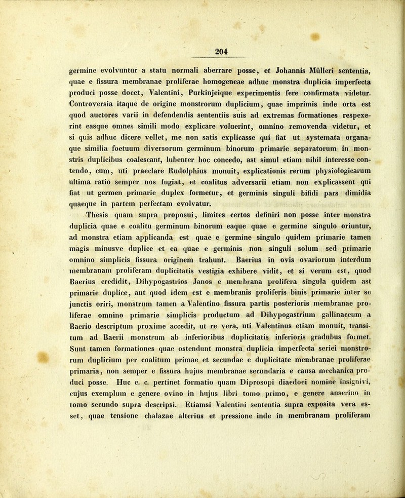 germine evolvuntur a statu normali aberrare posse, et Johannis Miilleri sententia, quae e fissura membranae proliferae homogeneae adhuc monstra duplicia imperfecta produci posse docet, Valentini, Purkinjeique experimentis fere confirmata videtur. Controversia itaque de origine monstrorum duplicium, quae imprimis inde orta est quod auctores varii in defendendis sententiis suis ad extremas formationes respexe- rint easque omnes simili modo explicare voluerint, omnino removenda videtur, et si quis adhuc dicere vellet, me non satis explicasse qui fiat ut systemata organa- que similia foetuum diversorum germinum binorum primarie separatorum in mon- stris duplicibus coalescant, lubenter hoc concedo, ast simul etiam nihil interesse con- tendo, cum, uti praeclare Rudolphius monuit, explicationis rerum physiologicarum ultima ratio semper nos fugiat, et coalitus adversarii etiam non explicassent qui fiat ut germen primarie duplex formelur, et germinis singuli bifidi pars dimidia quaeque in partem perfectam evolvatur. Thesis quam supra proposui, limites certos definiri non posse inter monstra duplicia quae e coalitu germinum binorum eaque quae e germine singulo oriuntur, ad monstra etiam applicanda est quae e germine singulo quidem primarie tamen magis minusve duplice et ea quae e germinis non singuli solum sed primarie omnino simplicis fissura originem trahunt. Baerius in ovis ovariorum interdum membranam proliferam duplicitatis vestigia exhibere vidit, et si verum est, quod Baerius credidit, Dihypogastrios Janos e membrana prolifera singula quidem ast primarie duplice, aut quod idem est e membranis proliferis binis primarie inter se junctis oriri, monstrum tamen a Yalentino fissura partis posterioris membranae pro- liferae omnino primarie simplicis productum ad Dihypogastrium gallinaceum a Baerio descriptum proxime accedit, ut re vera, uti Valentinus etiam monuit, fransi- tum ad Baerii monstrum ab inferioribus duplicitatis inferioris gradubus foimet. Sunt tamen formationes quao ostendunt monstra duplicia imperfecta seriei nionstro- runi duplicium per coalitum primae et secundae e duplicitate menibranae proliferac primaria, non semper e fissura hujus membranae secundaria e causa mechanica pro- duci posse. Huc e, c. pertinet formatio quam Diprosopi diaedoei nomine insignivi, cujus exemplum e genere ovino in hujus libri tomo primo, e genere anseriiio in tomo secundo supra descripsi. Eliamsi Valentini sententia supra exposita vera es- set, quae tcnsione chalazae alterius et pressione inde in membranam proliferam