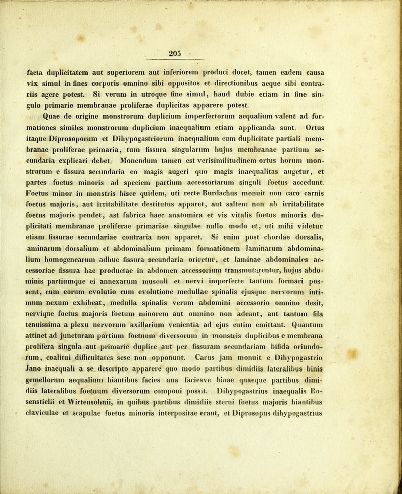 facta duplicitatem aut superiorem aut inferiorem produci docet, tamen eadeni causa vix simul in fines corporis omnino sibi oppositos et directionibus aeque sibi contra- riis agere potest. Si verum in utroque fine simul, haud dubie etiam in fine sin- gulo primarie membranae proliferae duplicitas apparere potest. Quae de origine monstrorum duplicium imperfectorum aequalium valent ad for- mationes similes monstrorum duplicium inaequalium etiam applicanda sunt. Ortus itaque Diprosoporum et Dihypogastriorum inaequalium cum duplicitate partiali mem- branae proliferae primaria, tum fissura singularum hujns membranae partium se- cundaria explicari debet. Monendum tamen est verisimilitudinem ortus horum mon- strorum e fissura secundaria eo magis augeri quo magis inaequalitas augetur, et partes foetus minoris ad speciem partium accessoriarum singuli foetus accedunt. Foetus minor in monstris hisce quidem, uti recte Burdacluis monuit non caro carnis foetus majoris, aut irritabilitate destitutus apparet, aut saltem non ab irritabilitate foetus majoris pendet, ast fabrica haec anatomica et vis vitalis foetus minoris du- plicitati membranae proliferae primariae singulae nullo modo et, uti mihi videtur etiam fissurae secundariae contraria non apparet. Si enim post chordae dorsalis, aminarum dorsalium et abdominalium primam formationem laminarum abdomina- lium homogenearum adhuc fissura secundaria oriretur, et laminae abdominales ac- cessoriae fissiira hac productae in abdomen accessoriiim transmutiientur, hujus abdo- minis partiumque ei annexarum musculi et nervi imperfecte tantum formari pos- sent, cum eorum evolutio cum evolutione medullae spinalis ejusque nervorum inti- mnm nexum exhibeat, medulla spinalis verum abdomini accessorio omnino desit, nervique foetus majoris foetum minorem aut oninino non adeant, aut tantum fila tenuissima a plexu nervorum axiliarium venientia ad ejus cutim emittant. Quantuni attinet ad juncturam partium foetuum diversorum in monstris duplicibus e membrana prolifera singula aut primarie duplice aut per fissuram secundariam bifida oriundo- rum, coalitui dilTicuItates sese non opponunt. Carus jam monuit e Dihypogastrio Jano inaequali a se descripto apparere quo modo partibus dimidiis lateralibus binis gemellorum aequalium hiantibus facies una faciesve binae quaequc partibus dimi- diis lateralibus foetuum diversorum componi possit. Dihypogastrius inaequalis Ro- senstielii et Wirtensohnii, in quibiis partibus dimidiis sterni foetus majoris hiantibus - claviculae et scapulac foetus minoris interpositae erant, et Diprosopus dihypogastrius