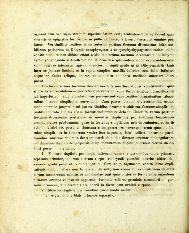 agninus Gurltii, cujus sternum superius fissum erat, sententiae omnino favent quae thoracis et cpigastrii formatione in puilo gallinaceo a Baerio descripto omnino pro- batur. Verisimiliter coalitus etiam anterior partium foetuum diversorum infra um- bilicum positarum in Didymis symphyogastriis et symphyohypogastriis eodem modo constituitur, et non dubito etiam coalitum partium foetuum diversorum in Didymo symphyohypognato a Geoffroyo St, Hilario descripto eodem modo explicandum esse, cum maxillae inferiores capitum diversoriim simiii modo ut in Dihypogastriis Janis inter se junctae fuerint, et in capite simplice maxilla inferior cum labio inferiore aeqlie ac facies reliqua, thorax et abdomen in linea mediana anteriore hiare possit. Junctura partium foetuum diversorum anteriore formationes constituuntur qnae si partes ad evolutionem perfectam pervenerunt cum formationibus normalibus, si ad imperfectam tantum evolutionem pervenerunt cum coalitus formationibus abnor- mibus foetuum simplicium conveniunt. Cum partes foetuum diversorum hic eodem modo inter se jungantur uti partes dimidiae dextrae et sinistrae foetuum simplicium, coalitu indicato similes etiam formationes produci debent. Junctura verum partium foetuum diversorum posteriore in monstris duplicibus per coalitum formationes omnino novae producuntur, quae in foetubus simplicibus non inveniuntur, et in iis etiam inveniri vix possunt. Junctura enim posteriore partes coalescunt quae in foe- tubus simplicibus in contactum venire fere nequeant, latus scilicet sinistrum partis dimidiae sinistrae et latus dextrum partis dimidiae dextrae organorum singulorum. — Omnibus itaque rite perpensis origo monstrorum duplicium paucis verbis ita de- finiri posse mihi videtur. 1. Monstra dupiicia per implantationem omnia e germinibus binis primarie separatis oriuntur, quorum aStcrum corpus embryonis germinis alterius altiore le- vioreve gradu penetrat, eique jungitur. Cum enim argumenta contra hunc expli- cationis modum allata non bene stabilita sint, non etiam ad explicationcm originis horum monstrorum sententiae adhibendae sunt quae historiae formationis animalium altiorum omnino contrariae apparent, formatio scilicet germinis secundarii in ger- mine primario, aut germinis secundarii in foetus jam evoluti corporc. 2. Monstra duplicia per coalitum vario modo oriuntur: a. e gernunibus binis primarie separatis.