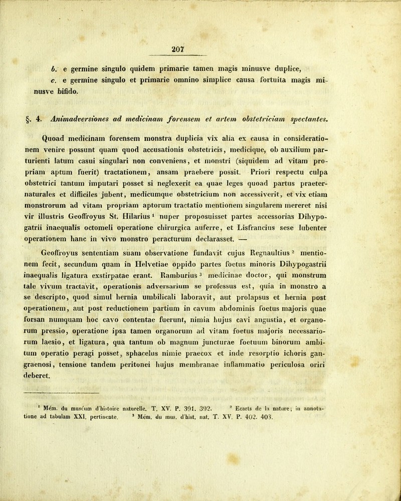 b. e gerniine singuio quidem primarie tamen magis minusve duplice, c. e germine singulo et primarie omnino simplice causa fortuita magis mi- nusve bifido. §. 4. Animadversiones ad medtctnam forensem et artem ohstetriciam spectantes. Quoad medicinam forensem monstra duplicia vix alia ex causa in consideratio- nem venire possunt quam quod accusationis obstetricis, medicique, ob auxiiium par- turienti latum casui singulari non conveniens, et monstri (siquidem ad vitam pro- priam aptum fuerit) tractationem, ansam praebere possit. Priori respectu culpa obstetrici tantum imputari posset si neglexerit ea quae leges quoad partus praeter- naturales et difficiles jubent, medicumque obstetricium non accessiverit, et vix etiam monstrorum ad vitam propriam aptorum tractatio mentionem singularem mereret nisi vir illustris Geolfroyus St. Hilarius ^ nuper proposuisset partes accessorias Dihypo- gatrii inaequalis octomeli operatione chirurgica auferre, et Lisfrancius sese hibenter operationem hanc in vivo monstro peracturum declarasset. — Geoffroyus sentcntiam suam observatione fundavit cujus Regnaultius ^ mentio- nem fecit, secundum quam in Ilelvetiae oppido partes foctus minoris Dihypogastrii inaequalis ligatura exstirpatae erant. Ramburius ^ luedicinae doctor, qui monstrum tale vivum tractavit, operationis adversarium se professus est, quia in monstro a se descripto, quod simul hernia umbilicali laboravit, aut prolapsus et hernia post operationem, aut post reductionem partium in cavum abdominis foetus majoris quae forsan numquam hoc cavo contentae fuerunt, nimia hujus cavi angustia, et organo- rum pressio, operatione ipsa tamen organorum ad vitam foetus majoris necessario- rum laesio, et ligatura, qua tantum ob magnum juncturae foetuum binoruni ambi- tum operatio peragi posset, sphacelus nimie praecox et inde resorptio ichoris gan- graenosi, tensione tandem peritonei hujus membranae inflammatio periculosa oriri deberet. ' Mem. du muscum d hi^toire naturelle. T. XV. P. 301. 392. ^ Ecarts de \\ natiire; in annotn- tione ad tabulam XXI. pertinente. * Mem. du mus, d hist. nat. T. XV. P. 402. 403.
