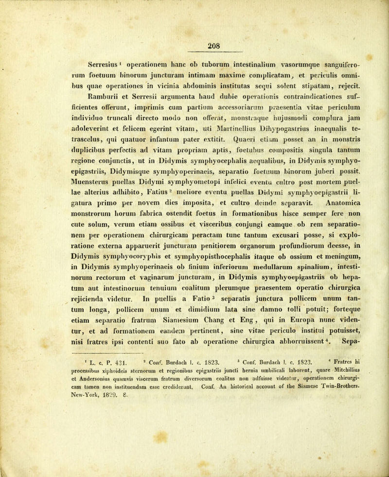 Serresius ^ operationem hanc ob tuborum intestinalium vasorumque sanguifero- rum foetuum binorum juncturam intimam maxime coniplicatam^ et periculis omni- bus quae operationes in vicinia abdominis institutas sequi solent stipatam, rejecit. Ramburii et Serresii argumenta haud dubic operationis contraindicationes suf- ficientes offerunt, imprimis cum partium accessoriarum piaesentia vitae periculum individuo truncali directo modo non offerat, nionstiaque hujusmodi complura jam adoleverint et felicem egerint vitam, uti Martinellius Dihypogastrius inaequalis te- trascclus, qui quatuor infantum pater extitit. Quaeri etirkm posset an in monstris duplicibus perfectis ad vitam propriam aptis, foetubus compositis singula tantimi regione conjunctis, ut in Didymis symphyocephalis aequalibus, in Didymis symphyo- epigastriis, Didymisque symphyoperinaeis, separatio foetuum binorum juberi possit. Muensterus puellas Didymi symphyometopi inf«lici eventu cultro post mortem puel- lae alterius adhibito, Fatius ^ meliore eventu puellas Didymi syniphyoepigastrii li- gatura primo per novem dies imposita, et cultro deinde separavit. Anatomica monstrorum horum fabrica ostendit foetus in formationibus hisce semper fere non cute solum, verum etiam ossibus et visceribus conjungi eamque ob rem separatio- nem per operationem chirurgicam peractam tunc tantum excusari posse, si explo- ratione externa apparuerit juncturarn penitiorem organorum profundiorum deesse, in Didymis symphyocoryphis et symphyopisthocephalis itaque ob ossium et meningum, in Didymis symphyoperinaeis ob finium inferiorum meduUarum spinalium, intesti- norum rectorum et vaginarum juncturam, in Didymis symphyoepigastriis ob hepa- tum aut intestinorum tenuium coalitum plerumque praesentem operatio chirurgica rejicienda videtur. In puellis a Fatio ^ separatis junctura pollicem unum tan- tum longa, pollicem unum et dimidium lata sine damno tolli potuit; forteque etiam separatio fratrum Siamesium Chang et Eng, qui in Europa nunc viden- tur, et ad formationem eandeiTni pertinent, sine vitae periculo institui potuisset, nisi fratres ipsi contenti suo fato ab operatione chirurgica abhorruissent *. Sepa- • L. c. P. 431. * Conf. Burdach 1. c. 1823. ^ Conf. Burdach 1. c. 1823. * Fratres hi processibiis xiphoideis sternorum et regionibus epigastriis juncti hernia umbilicali laborent, quare Mitchillius et Andersonius quamvis viscerum fratrum diversorura coalitus non adfuisse videatiir, operationem chirurgi- cam tamen non instituendam esse crediderunt. Conf. An hislorical account of (he Siamese Twin-Brothers. New-York, 1829. £.