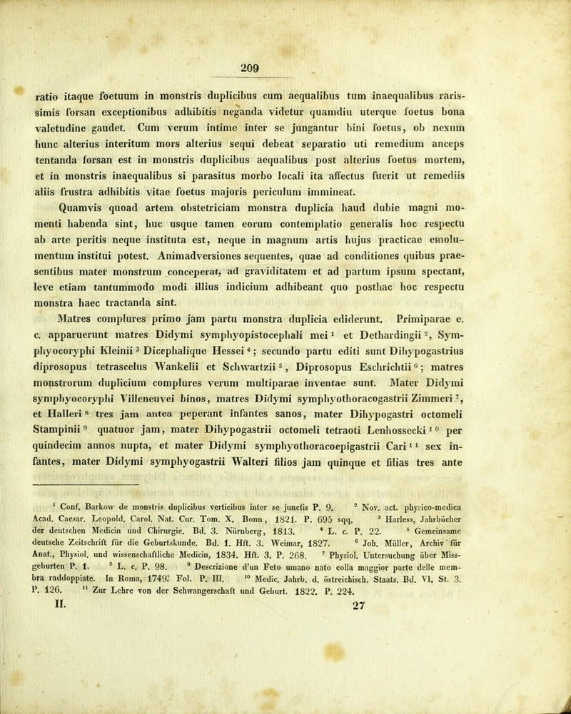 ratio itaqiie foetuum in monslris duplicibus cum aequalibus tum inaequalibus raris- simis forsan exceptionibus adhibitis neganda videtur quamdiu uterque foetus bona valetudine gaudet, Cum verum intime inter se jungantur bini foetus, ob nexum hunc alterius interitum mors alterius sequi debeat separatio uti remedium anccps tentanda forsan est in monstris duplicibus aequalibus post alterius foetus mortem, et in monstris inaequalibus si parasitus morbo locali ita affectus fuerit ut remediis aliis frustra adhibitis vitae foetus majoris periculum immineat. Quamvis quoad artem obstetriciam monstra duplicia haud dubie magni mo- menti habenda sint, huc usque tamen eorum contemplatio generalis hoc respectu ab arte peritis neque instituta est, neque in magnum artis hujus practicae emolu- mentum institui potest. Animadversiones sequentes, quae ad conditiones quibus prae- sentibus mater monstrum conceperat, ad graviditatem et ad partum ipsum spectant, leve etiam tantummodo modi illius indicium adhibeant quo posthac hoc respectu monstra haec tractanda sint. Matres complures primo jam partu monstra duplicia ediderunt. Primiparae e. 0. apparuerunt matres Didymi symphyopistocephali mei ^ et DethardingiiSym- phyocoryphi Kleinii ^ Dicephalique Hessei *; secundo partu editi sunt Dihypogastrius diprosopus tetrascelus Wankelii et Schvvartzii s, Diprosopus Eschrichtii ; matres monstrorum duplicium complures verum multiparae inventae sunt. IMater Didymi syniphyocoryphi Viileneuvei binos, matres Didymi symphyothoracogastrii Zimmeri et Halleri s tres jam antea peperant infantes sanos, mater Dihypogastri octomeli Stampinii'' quatuor jam, mater Dihypogastrii octomeli tetraoti Lenhossecki *« per quindecim annos nupta, et mater Didymi symphyothoracoepigastrii Cari ^ ^ sex in- fantes, mater Didymi symphyogastrii Walteri filios jam quinque et filias tres ante ' Conf. Barkovv de monstris dupHcibus verticibus inter se junctis P. 9. ' Nov. act. phyrico-medica Acad. Caesar. Leopold. Carol. Nat. Cur. Tom. X, Bonn, 1821. P. 695 sqq. ^ Harless, Jahrbilchcr der deutschen Medicin und Chirurgie. Bd. 3. Niirnberg, 1813. * L. c. P. 22. ' Gcmeinsame deutsche Zeitschrift fiir die Geburtskunde. Bd. 1. Hft. 3. Weimar, 1827. ^ Joh. MQller, Archiv' fiir Anat., Physiol. und wissenschaftliche Medicin, 1834. Hft. 3. P. 268. Physiol. Untersuchung iiber Miss- geburten P, 1. * L. c. P. 98. ^ Descrizione d'un Feto umano nato colla maggior parte delle mem- bra raddoppiate. In Roma, 1749: Fol. P. III. '° Medic. Jahrb. d. ostreichisch. Staats. Bd. VI. St. 3. P. 126,  Zur Lehre von der Schwangerschaft und Geburt. 1822. P. 224. II. 27
