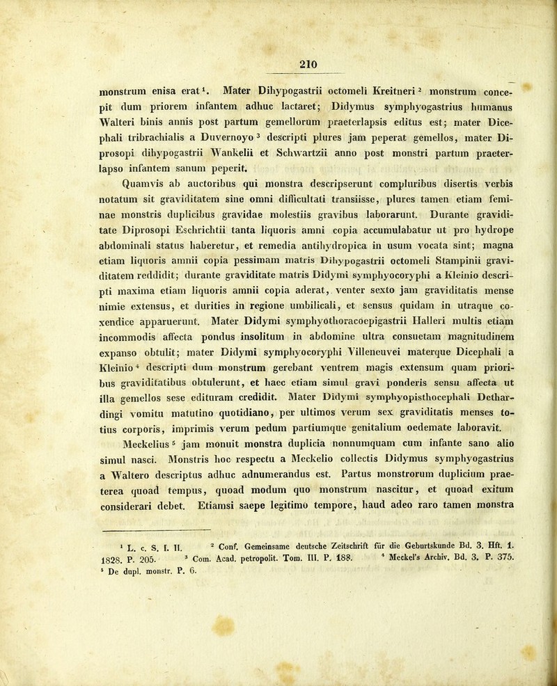 monstriim enisa erat^. Mater Dihypogastrii octomeli Kreitneri^ monstrum conce- pit dum priorem infantem adhuc lactaret; Didymus symphyogastrius hinnanus Walteri binis annis post partum gemellorum praeterlapsis editus est; mater Dice- phali tribrachialis a Duvernoyo ^ descripti plures jam peperat gemellos, mater Di~ prosopi dihypogastrii Wankelii et Schwartzii anno post monstri partum praeter- lapso infantem sanum peperit. Quamvis ab auctoribus qui monstra descripserunt compluribus disertis verbis notatum sit graviditatem sine omni difficultati transiisse, plures tamen etiam femi- nae monstris duplicibus gravidae molestiis gravibus laborarunt. Durante gravidi- tate Diprosopi Eschrichtii tanta liquoris amni copia accumulabatur ut pro hydrope abdominali status haberetur, et remedia antihydropica in usum vocata sint; magna etiam liquoris amnii copia pessimam matiis Dihypogastrii octomeli Stampinii gravi- ditatem reddidit; durante graviditate matris Didymi symphyocoryphi a Kleinio descri- pti maxima etiam liquoris amnii copia aderat, venter sexto jam graviditatis mense nimie extensus, et durities in regione umbilicali, et sensus quidam in utraque co- xendice apparuerunt. Mater Didymi symphyothoracoepigastrii Ilalleri multis etiam incommodis alfecta pondus insolitum in abdomine ultra consuetam magnitudinem expanso obtulit; mater Didymi symphyocoryphi Yilleneuvei materque Dicephali a Kleinio * descripti diim monstrum gerebant ventrem magis extensum quam priori- bus gravidttatibus obtulerunt, et haec etiam simul gravi ponderis sensu alTecta ut illa gemellos sese edituram credidit. Mater Didymi sympbyopisthocephali Dcthar- dingi vomitu matutino quotidiano, per ultimos verum sex graviditatis menses to- tius corporis, imprimis verum pedum partiumque genitalium oedemate laboravit. Meckelius ^ jam monuit monstra duplicia nonnumquam cum infante sano alio simul nasci. Monstris hoc respectu a Meckelio collectis Didymus symphyogastrius a Waltero descriptus adhuc adnum.erandus est. Partus monstrorum duplicium prae- terea quoad tempus, quoad modum quo monstrum nascitur, et quoad exitum considerari debet. Etiamsi saepe legitimo tempore, haud adeo raro tamen monstra L. c. S. 1. II. ^ Conf. Gemeinsame deutsche Zeltschrift fiir die Geburtskunde Bd. 3. Hft. 1. 1828. P. 205. ' Com. Acad. petropolit. Tom. III. P, 188. * Meckers Archiv. Bd. 3. P. 375. * De dupl. monstr. P. 6.