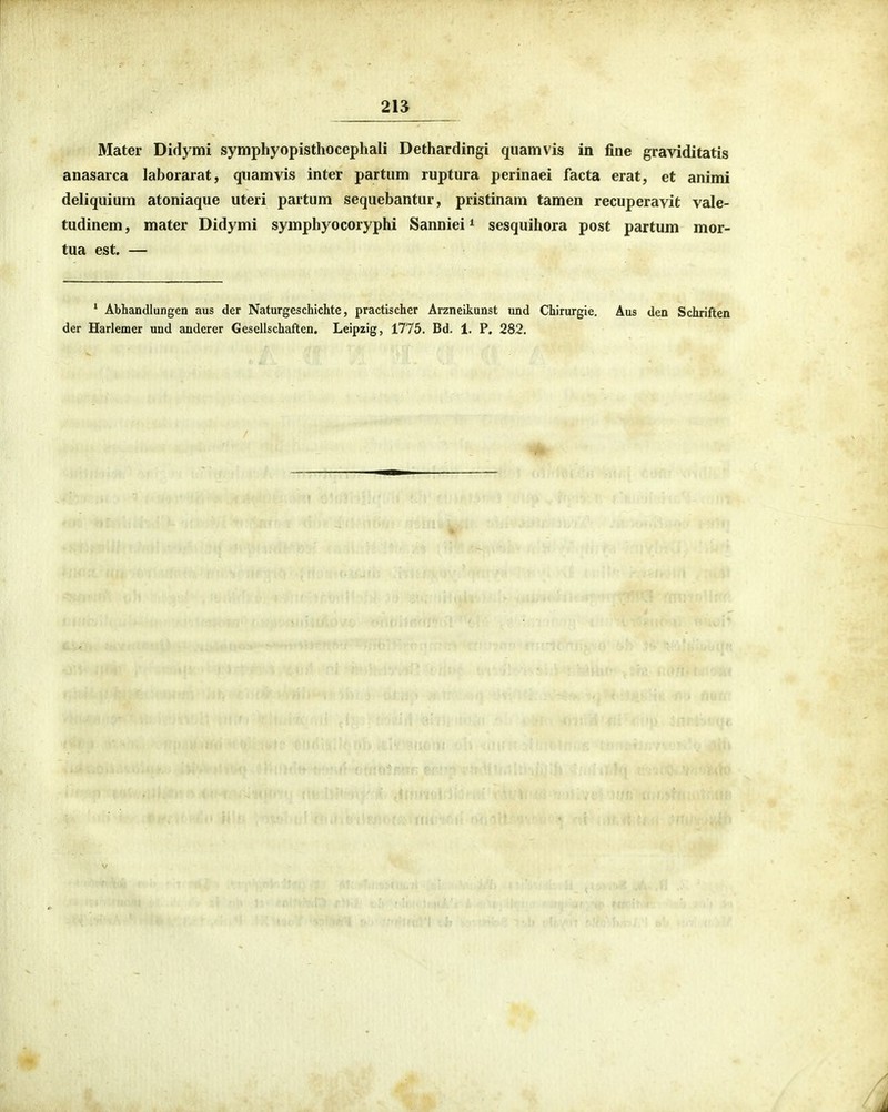 2B Mater Didymi symphyopisthocephali Dethardingi qiiamvis in line graviditatis anasarca laborarat, qiiamvis inter partum ruptura perinaei facta erat, et animi deliquium atoniaque uteri partum sequebantur, pristinam tamen recuperavit vale- tudinem, mater Didymi symphyocoryphi Sanniei ^ sesquihora post partum mor- tua est. — ' Abhandlungen aus der Naturgeschichte, practischer Arzneikunst nnd Chirurgie, Aus den Schriften