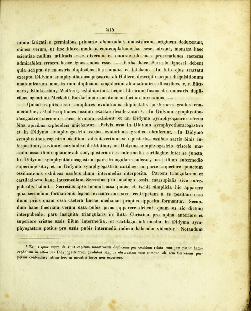 nimie fatigati e germinibus primarie abnormibus monstrorum originem deduxerunt, omnes verum, ut hoc illove modo a contemplatione hac sese solvant, monstra haec scientiae nullius utilitatis esse dixerunt et naturae ob suas procreationes caeteras admirabiles errorcs hosce ignoscendos esse. — Vcrba haec Serresio ignosci debent quia scripta de monstris duplicibus fere omnia ci latebant. In toto ejus tractatu excepto Didymo symphyothoracoepigastrio ab Hallero descripto neque disquisitionum anatomicarum monstrorum duplicium singulorum ab anatomicis illustribus, e. c. Biitt- nero, Klinkoschio, Waltero, exhibitarum, neque librorum fusius de monstris dupli- cibus agentium Meckelii Burdachique mentionem factam invenimus. — Quoad capitis ossa complures evolutionis duplicitatis posterioris gradus enu- merantur, ast descriptiones ossium exactae desiderantur In Didymo symphyotho- racogastrio sternum crucis formam exhibuit et in Didymo symphyogastrio sterna bina apicibus xiphoideis uniebantur. Pelvis ossa in Didymo symphyothoracogastrio et in Didymo symphyogastrio varios evolutionis gradus obtulerunt. In Didymo symphyothoracogastrio os ilium aderat tertium seu posterius ossibus sacris binis in- terpositum, cavitate cotyloidea destitutum, in Didymo symphyogastrio triscelo ma- sculo ossa ilium quatuor aderant, posteriora s. intermedia cartilagine inter se juncta, In Didymo symphyothoracogastrio pars triangularis aderat, ossi ilium intermedio superimposita, et in Didymo symphyogastrio cartilago in parte superiore punctum ossificationis exhibens ossibus ilium intermediis interposita. Partem triangularem et cartilaginem hanc intermediam Serresius pro analogo ossis marsupialis sive inter- pubealis habuit. Serresius ipse monuit ossa pubis et ischii simplicia hic apparere quia secundum formationis Icgem excentricam sive centripetam a se positam ossa ilium prius quam ossa caetera lineae medianae propius apposita formantur. Secun- dum hanc theoriam verum ossa pubis prius apparere debent quam os sic dictum interpubeale; pars insignita triangularis in Ritta Christina pro spina anteriore et superiore cristae ossis ilium intermedia, et cartilago intermedia in Didymo sym- phyogastrio potius pro ossis pubis intermedii indicio habendae videntur. Notandum * Ex iis quae supra de vitiis capitum monstrorum duplicium per coalitum relata sunt jam patuit hemi- cephaliam in altioribus Dihypogastriorum gradubus saepius observatam esse eamque ob rem Serresium per- peram contendisse vitium hoc in monstris hisce non occurrere.