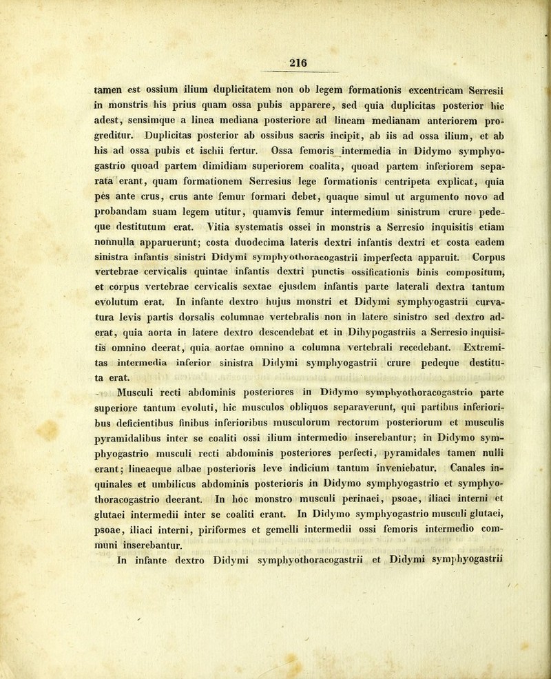 tamen est ossium ilium duplicitatem non ob legem formationis excentiicam Serresii in monstris his prius quam ossa pubis apparere, sed quia duplicitas posterior hic adest, sensimque a linea mediana posteriore ad lineam medianam anteriorem pro- greditur. Duplicitas posterior ab ossibus sacris incipit, ab iis ad ossa ilium, et ab his ad ossa pubis et ischii fertur, Ossa femoris intermedia in Didymo symphyo- gastrio quoad partem dimidiam superiorem coalita, quoad partem inferiorem sepa- rata erant, quam formationem Serresius lege formationis centripeta explicat, quia pes ante crus, crus ante femur formari debet, quaque simul ut argumento novo ad probandam suam legem utitur, quamvis femur intermedium sinistrum crure pede- que destitutum erat. Yitia systematis ossei in monstris a Serresio inquisitis etiam nonnulla apparuerunt; costa duodecima lateris dextri infantis dextri et costa eadem sinistra infantis sinistri Didymi symphyothoracogastrii imperfecta apparuit. Corpus vertebrae cervicalis quintae infantis dextri punctis ossificationis binis compositum, et corpus vertebrae cervicalis sextae ejusdem infantis parte laterali dextra tantum evolutum erat. In infante dextro hujus monstri et Didymi symphyogastrii curva- tura levis partis dorsalis columnae vertebralis non in latere sinistro sed dextro ad- erat, quia aorta in latere dextro descendebat et in Dihypogastriis a Serresio inquisi- tis omnino deerat, quia aortae omnino a colnmna vertebiali recedebant. Extremi- tas intermedia inferior sinistra Diflymi symphyogastrii crure pedeque destitu- ta erat. Musculi recti abdominis posteriores in Didymo symphyothoracogastrio parte superiore tantum evoluti, hic musculos obliquos separaverunt, qui partibus inferiori- bus deficientibus finibus inferioribus musculorum rectorum posteriorum et musculis pyramidalibus inter se coaliti ossi ilium intermedio inserebantur; in Didymo sym- phyogastrio musculi recti abdominis posteriores perfecti, pyramidales tamen nulli erant; lineaeque albae posterioris leve indicium tantum inveniebatur. Canales in- quinales et umbilicus abdominis posterioris in Didymo symphyogastrio et symphyo- thoracogastrio deerant, In hoc monstro musculi perinaei, psoae, iliaci interni et glutaei intermedii inter se coaliti erant. In Didymo symphyogastrio musculi glutaei, psoae, iliaci interni, piriformes et gemelli intermedii ossi femoris intermedio com- rhuni inserebantur. In infante dextro Didymi symphyothoracogastrii et Didymi sym])hyogastrii