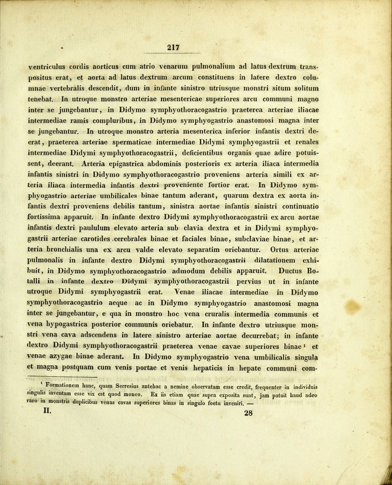 ventriculus cordis aorticus cum atrio venarum pulmonalium ad latus dextrum trans- positus erat, et aorta ad latus dextrum arcum constituens in latere dextro colu- mnae vertebralis descendit, dum in infante sinistro utriusque monstri situm solitum tenebat. In utroque monstro arteriae mesentericae superiores arcu communi magno inter se jungebantur, in Didymo symphyotlioracogastrio praeterea arteriae iliacae intermediae ramis compluribus, in Didymo symphyogastrio anastomosi magna inter se jungebantur. In utroque monstro arteria mesenterica inferior infantis dextri de- erat, praeterea arteriae spermaticae intermediae Didymi symphyogastrii et renales intermediae Didymi symphyothoracogastrii, deficientibus organis quae adire potuis- sent, deerant. Arteria epigastrica abdominis posterioris ex arteria iliaca intermedia infantis sinistri in Didymo symphyothoracogastrio proveniens arteria simili ex ar- teria iliaca intermedia infantis dextri proveniente fortior erat. In Didymo sym- phyogastrio arteriae urnbilicales binae tantum aderant, quarum dextra ex aorta in- fantis dextri proveniens debilis tantum, sinistra aortae infantis sinistri continuatio fortissima apparuit. In infante dextro Didymi symphyothoracogastrii ex arcu aortae infantis dextri paululum elevato arteria sub clavia dextra et in Didymi symphyo- gastrii arteriae carotides cerebrales binae et faciales binae, subclaviae binae, et ar- teria bronchialis una ex arcu valde elevato separatim oriebantur. Ortus arteriae pulmonalis in infante dextro Didymi symphyothoracogastrii dilatationem exhi- buit, in Didymo symphyothoracogastrio admodum debilis apparuit. Ductus Bo- talli in infante dextro Didymi symphyothoracogastrii pervius ut in infante utroque Didymi symphyogastrii erat. Venae iliacae intermediae in Didymo symphyothoracogastrio aeque ac in Didymo symphyogastrio anastomosi magna inter se jungebantur, e qua in monstro hoc vena cruralis intermedia communis et vena hypogastrica posterior communis oriebatur. In infante dextro utriusque mon- stri vena cava adscendens in latere sinistro arteriae aortae decurrebat; in infante dextro Didymi symphyothoracogastrii praeterea venae cavae superiores binae ^ et venae azygae binae aderant. In Didymo symphyogastrio vena umbilicalis singula et magna postquam cum venis portae et venis hepaticis in hepate communi com- • Formationein hanc, quam Serresius antehac a nemine observatam esse credit, frequenter in individuis smguhs mventam esse vix est quod moneo. Ex iis etiam quae supra exposita sunt, jam patuit haud adeo raro m monstris dupHcibus venas cavas superiores binas in singulo foetu inveniri — «• 28