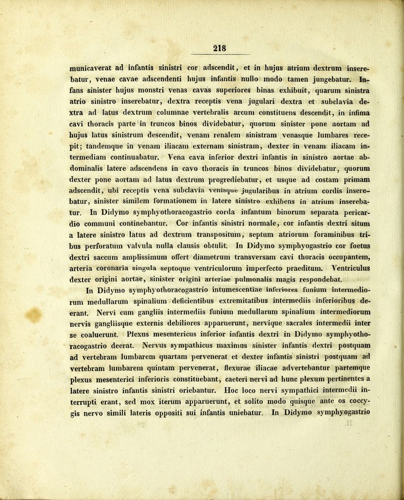 municaverat ad infantis sinistri cor adscendit, et in hujus atrium dextrum insere- batur, venae cavae adscendenti hujus infantis nullo modo tamen jungebatur. In- fans sinister hujus monstri venas cavas superiores binas exhibuit, quarum sinistra atrio sinistro inserebatur, dextra receptis vena jugulari dextra et subclavia de- Xtra ad latus dextrum cohimnae vertebralis arcum constituens descendit, in infima cavi thoracis parte in truncos binos dividebatur, quorum sinister pone aortam ad hujus latus sinistrum descendit, venam renalem sinistram venasque lumbares rece- pit; tandemque in venam iliacam extcrnam sinistram, dexter in venam iliacam in- termediam continuabatur. Vena cava inferior dextri infantis in sinistro aortae ab- dominalis latere adscendens in cavo thoracis in truncos binos dividebatur, quorura dexter pone aortam ad latus dextrum progrediebatur, et usque ad costam primam adscendit, ubi receptis vena subclavia venisque jugularibus in atrium cordis insere- batur, sinister similem formationem in latere sinistro exhibens in atrium insereba- tur. In Didymo symphyothoracogastrio corda infantum binorum separata pericar- dio communi continebantur. Cor infantis sinistri normale, cor infantis dextri situm a latere sinistro latus ad dextrum transpositum, septum atriorum foraminibus tri- bus perforatum valvula nuUa clausis obtulit, In Didymo symphyogastrio cor foetus dextri saccum amplissimum offert dlametrum transversam cavi thoracis occupantem, arteria coronarla singula septoque ventriculorum imperfecto praeditum. Ventriculus dexter origini aortae, sinister origini arteriae pulmonalis magis respondebat. In Didymo symphyothoracogastrio intumescentiae inferiores funium intermedio- rum medullarum spinaHum deficientibus extremitatibus intermcdiis inferioribus de- erant. Nervi cum gangliis intermediis funium meduUarum spinalium intermediorum nervis gangliisque externis debiliores apparuerunt, nervique sacrales intermedii inter se coaluerunt. Plexus mesentericus inferior infantis dextri in Didymo symphyotho- racogastrio deerat. Nervus sympathicus maximus sinister infantis dextri postquam ad vertebram lumbarem quartam pervenerat et dexter infantis sinistri postquam ad vertebram lumbarem quintam pervenerat, flexurae iliacae advertebantur partemque plexus mesenterici inferioris constituebant, caeteri nervi ad hunc plexum pertinentes a latere sinistro infantis sinistri oriebantur. Hoc loco nervi sympathici intermedii in- terrupti erant, sed mox iterum apparuerunt, et solito modo quisque ante os coccy- gis nervo simili lateris oppositi sui infantis uniebatur. In Didymo symphyogastrio