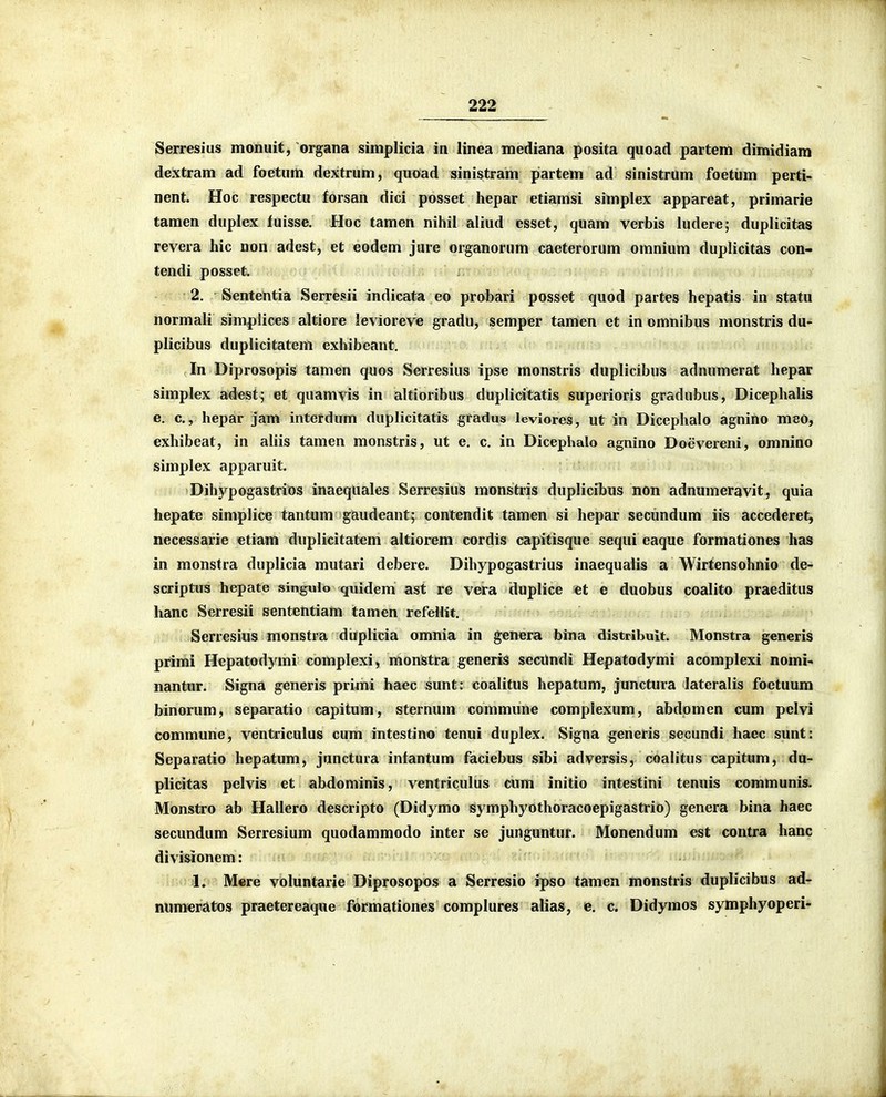 Serresius monuit, organa simplicia in linea mediana posita quoad partem dimidiam dextram ad foetum dextrum, quoad sinistram partem ad sinistrum foetum perti- nent. Hoc respectu forsan dici posset hepar etiamsi simplex appareat, primarie tamen duplex fuisse. Hoc tamen nihil aliud esset, quam verbis ludere; duplicitas revera hic non adest, et eodem jure organorum caeterorum omnium duplicitas con- tendi posset. 2. Sententia Serresii indicata eo probari posset quod partes hepatis in statu normali simplices altiore levioreve gradu, semper tamen et in omnibus monstris du- plicibus duplicitatem exhibeant. In Diprosopis tamen quos Serresius ipse monstris duplicibus adnumerat hepar simplex adest^ et quamvis in altioribus duplicitatis superioris gradubus, Dicephalis e. c, hepar jam interdum duplicitatls gradus leviores, ut in Dicephalo agnino meo, exhibeat, in aliis tamen monstris, ut e. c. in Dicephalo agnino Doevereni, omnino simplex apparuit. Dihypogastrios inaequales Serresius monstris duplicibus non adnumeravit, quia hepate simplice tantum gaudeant; contendit tamen si hepar secundum iis accederet, necessarie «tiam duplicitatem altiorem cordis capitisque sequi eaque formationes has in monstra duplicia mutari debere. Dihypogastrius inaequalis a Wirtensohnio de- scriptus hepate singulo quidem ast re vera duplice et e duobus coalito praeditus hanc Serresii sententiam tamen refellii;. Serresius monstra duplicia omnia in genera bina distribuit. Monstra generis primi Hepatodymi complexi, monstra generis seciindi Hepatodymi acomplexi nomi- nantur. Signa generis primi haec sunt: coalitus hepatum, junctura lateralis foetuum binorum, separatio capitum, sternum commune complexum, abdomen cum pelvi commune, ventriculus cum intestino tenui duplex. Signa generis secundi haec sunt: Separatio hepatum, junctura infantum faciebus sibi adversis, coalitus capitum, da- plicitas pelvis et abdominis, ventriculus cum initio intestini tenuis communis. Monstro ab Hallero descripto (Didymo symphyothoracoepigastrio) genera bina haec secundum Serresium quodammodo inter se junguntur. Monendum est contra hanc divisionem: 1. Mere voluntarie Diprosopos a Serresio ipso tamen monstris duplicibus ad- numeratos praetereaque formationes complures alias, e. c. Didyraos symphyoperi-