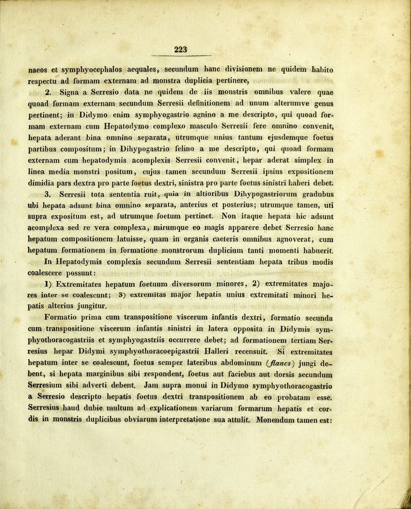 naeos et symphyocephalos aequales, seciindum hanc divisionem ne quidem habito respectu ad formam externam ad monstra duplicia pertinere, 2. Signa a Serresio data ne quidem de jis monstris omnibus valere quae quoad formam externam secundum Serresii definitionem ad unum alterumve genus pertinent; in Didymo enim symphyogastrio agnino a me descripto, qui quoad for- mam externam cum Hepatodymo complexo masculo Serresii fere omnino convenit, hepata aderant bina omnino separata, utrumque unius tantum ejusdemque foetus partibus compositum; in Dihypogastrio felino a me descripto, qui quoad formam externam cum hepatodymis acomplexis Serresii convenit, hepar aderat simplex in linea media monstri positum, cujus tamen secundum Serresii ipsius expositionem dimidia pars dextra pro parte foetus dextri, sinistra pro parte foetus sinistri ijabcri debet. 3. Serresii tota sententia ruit, quia in altioribus Dihypogastriorum gradubus ubi hepata adsunt bina omnino separata, anterius et posterius; utrumque tamen, uti supra expositum est, ad utrumque foetum pertinet. Non itaque hepata hic adsunt acomplexa sed re vera complexa, mirumque eo magis apparere debet Serresio hanc hepatum compositioncm latuisse, quam in organis caeteris omnibus agnoverat, cum hepatum formationem in formatione monstrorum duplicium tanti momenti habuerit. In Hepatodymis complexis secundum Serresii sententiam hepata tribus modis coalescere possunt: 1) Extremitates hepatum foetuum diversorum minores, 2) extremitates majo- res inter se coalescunt; 3) extremitas major hepatis unius extremitati minori he- patis alterius jungitur. Formatio prima cum transpositione viscerum infantis dextri, formatio secunda cum transpositione viscerum infantis sinistri in latera opposita in Didymis sym- phyothoracogastriis et symphyogastriis occurrere debet; ad formationem tertiam Ser- resius hepar Didymi symphyothoracoepigastrii Halleri recensuit. Si extremitates hepatum inter se coalescunt, foetus semper lateribus abdominum {flancs) jungi de- bent, si hepata marginibus sibi respondent, foetus aut faciebus aut dorsis secundum Serresium sibi adverti debent, Jam supra monui in Didymo symphyothoracogastrio a Serresio descripto hepatis foetus dextri transpositionem ab eo probatam esse. Serresius haud dubie multum ad explicationem variarum formarum hepatis et cor- dis in monstris duplicibus obviarum interpretatione sua attulit. Monendum tamen est: )