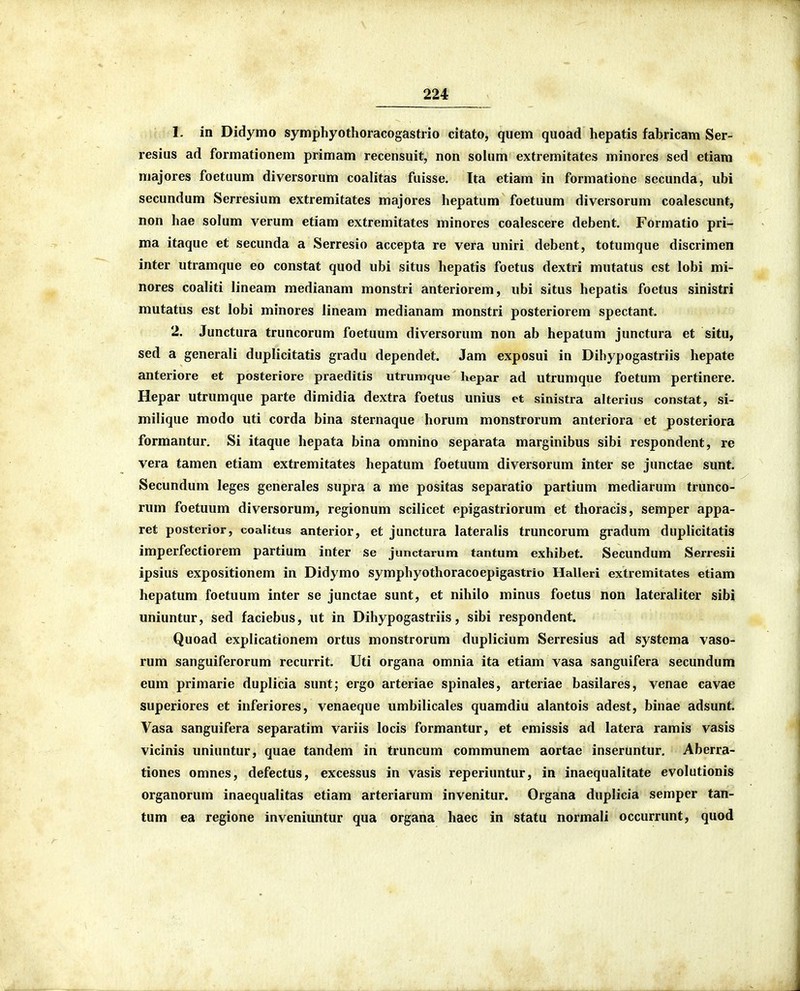 1. in Didymo symphyothoracogastrio citato, quem quoad hepatis fabricam Ser- resius ad formationem primam recensuit, non solum extremitates minores sed etiam majores foetuum diversorum coalitas fuisse. Ita etiam in formatione secunda, ubi secundum Serresium extremitates majores hepatum foetuum diversorum coalescunt, non hae solum verum etiam extremitates minores coalescere debent. Formatio pri- ma itaque et secunda a Serresio accepta re vera uniri debent, totumque discrimen inter utramque eo constat quod ubi situs hepatis foetus dextri mutatus est lobi mi- nores coaliti lineam medianam monstri anteriorem, ubi situs hepatis foetus sinistri mutatus est lobi minores lineam medianam monstri posteriorem spectant. 2. Junctura truncorum foetuum diversorum non ab hepatum junctura et situ, sed a generali duplicitatis gradu dependet. Jam exposui in Dihypogastriis hepate anteriore et posteriore praeditis utrumque hepar ad utrumque foetum pertinere. Hepar utrumque parte dimidia dextra foetus unius et sinistra alterius constat, si- milique modo uti corda bina sternaque horum monstrorum anteriora et posteriora formantur. Si itaque hepata bina omnino separata marginibus sibi respondent, re vera tamen etiam extremitates hepatum foetuum diversorum inter se junctae sunt. Secundum leges generales supra a me positas separatio partium mediarum trunco- rum foetuum diversorum, regionum scilicet epigastriorum et thoracis, semper appa- ret posterior, coalitus anterior, et junctura lateralis truncorum gradum duplicitatis imperfectiorem partium inter se junctarum tantum exhibet. Secundum Serresii ipsius expositionem in Didymo symphyothoracoepigastrio Halleri extremitates etiam hepatum foetuum inter se junctae sunt, et nihilo minus foetus non lateraliter sibi uniuntur, sed faciebus, ut in Dihypogastriis, sibi respondent. Quoad explicationem ortus monstrorum duplicium Serresius ad systema vaso- rum sanguiferorum recurrit. Uti organa omnia ita etiam vasa sanguifera secundum eum primarie duplicia sunt; ergo arteriae spinales, arteriae basilares, venae cavae superiores et inferiores, venaeque umbilicales quamdiu alantois adest, binae adsunt. Vasa sanguifera separatim variis locis formantur, et emissis ad latera ramis vasis vicinis uniuntur, quae tandem in truncum communem aortae inseruntur. Aberra- tiones omnes, defectus, excessus in vasis reperiuntur, in inaequalitate evolutionis organorum inaequalitas etiam arteriarum invenitur. Organa duplicia semper tan- tum ea regione inveniuntur qua organa haec in statu normali occurrunt, quod