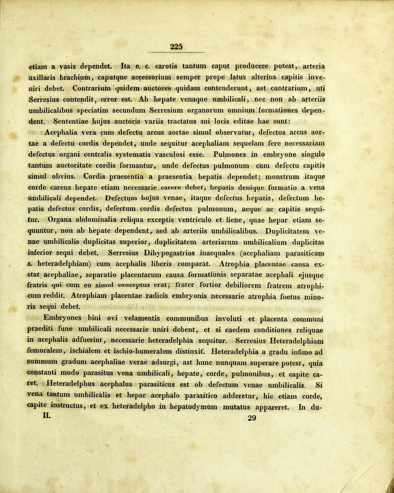 etiam a yasis dependet. Ita e. c. carotis tantum caput producere potest, arteria axillaris brachium, caputque accessbrium semper prope latus alterius capitis inve- niri debet. Contrarium quidem auctores quidam contenderunt, ast contrarium, uti Serresius coiitendit, error est. Ab hepate venaque umbilicali, nec non ab arteriis umbilicalibus speciatim secundum Serresium organorum omnium formationes depen- dent. Sententiae hujus auctoris variis tractatus sui locis editae hae sunt: Acephalia vera cum defectu arcus aortae simul observatur, defectus arcus aor- tae a defectu cordis dependet, unde sequitur acephaliam sequelam fere necessariam defectus organi centralis systematis vasculosi esse. Pulmones in embryone singulo tantum auctoritate cordis formantur, unde defectus pulmonum cum defectu capitis simul obvius. Cordis praesentia a praesentia hepatis dependet; monstrum itaque corde carens hepate etiam necessarie carere debet, hepatis denique formatio a vena umbilicali dependet. Defectum hujus venae, itaque defectus hepatis, defectum he- patis defectus cordis, defectum cordis defectus pulmonum, aeque ac capitis sequi- tur. Organa abdominalia reliqua exceptis ventriculo et liene, quae hepar etiam se- quuntur, non ab hepate dependent,^ sed ab arteriis umbilicalibus. Duplicitatem ve- nae umbilicalis duplicitas superior, duplicitatem arteriarum umbilicalium duplicitas inferior sequi debet. Serresius Dihypogastrios inaequales (accphaliam parasiticam 5. heteradelphiam) cum acephalis liberis comparat. Atrophia placentae causa ex- stat acephaliae, separatio placentarum causa formationis separatae acephali ejusque fratris qui cum eo simul conceptus erat; frater fortior debiliorem fratrem atrophi- cum reddit. Atrophiam placentae radicis embryonis necessarie atrophia foetus mino- ris sequi debet. Embryones bini ovi velamentis communibus involuti et placenta communi praediti fune umbilicali necessarie uniri debent, et si eaedem conditiones reliquae in acephalis adfuerint, necessarie heteradelphia sequitur. Serresius Heteradelphiam femoralem, ischialem et ischio-humeralem distinxit. Heteradelphia a gradu infimo ad summum gradum acephaliae verae adsurgi, ast hunc nunquam superare potest, quia constanti modo parasitus vena umbilicali, hepate, corde, pulmonibus, et capite ca- ret. Heteradelphus acephalus parasiticus est ob defectum venae umbilicalis. Si vena tantum umbilicalis et hepar acephalo parasitico adderetur, hic etiam corde, capite instructus, et ex heteradelpho in hepatodymum mutatus appareret. In du-