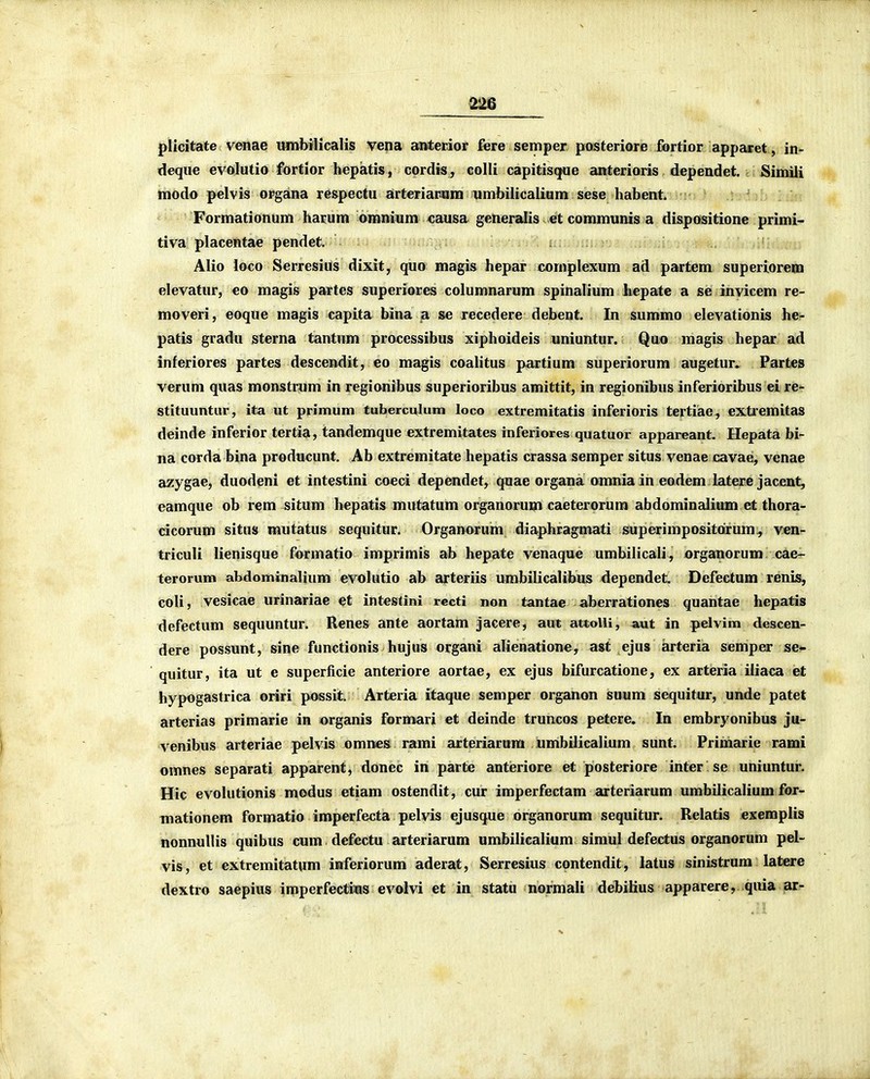 plicitate venae umbilicalis vena anterior fere semper posteriore ibrtior apparet, in- deque evolutio fortior hepatis, cordis, colli capitisque anterioris dependet. Simili tnodo pelvis organa re&pectu arteriacam umbilicalium sese habent. Formationum harum omnium causa generalis. et communis a dispositione primi- tiva placentae pendet. Alio loco Serresius dixit, quo magis hepar cornplexum ad partem superioreni elevatur, eo magis partes superiores columnarum spinalium liepate a se invicem re- moveri, eoque magis capita bina a se recedere debent. In summo elevationis he- patis gradu sterna tantum processibus xiphoideis uniuntur. Quo magis hepar ad inferiores partes descendit, eo magis coalitus partium superiorura augetur. Partes verum quas monstrum in regionibus superioribus amittit, in regionibus inferioribus ei re- stituuntur, ita ut primum tuberculum loco extremitatis inferioris tertiiae, extremitas deinde inferior tertia, tandemque extremitates inferiores quatuor appareant. Hepata bi- na corda bina producunt. Ab extremitate hepatis crassa semper situs venae cavae, venae azygae, duodeni et intestini coeci dependet, quae organa omnia in eodem latere jacent, eamque ob rem situm bepatis mutatum organorum caeterorura abdominalium et thora- cicorum situs mutatus sequitur. Organorum diaphragmati superimpositorum^ ven- triculi lienisque f&rmatio imprimis ab hepate venaque umbilicali, organorum caer- terorum abdominalium evolutio ab arteriis umbilicalifcus dependet. Defectum renis, coli, vesicae urinariae et intestini recti non tantae aberrationes quantae hepatis defectum sequuntur. Renes ante aortam jacere, aut attoUi, aut in pelvim descen- dere possunt, sine functionis hujus organi alienatione, ast ejus arteria semper se*- quitur, ita ut e superficie anteriore aortae, ex ejus bifurcatione, ex arteria iiiaca ieit hypogastrica oriri possit. Arteria itaque semper organon suum sequitur, unde patet arterias primarie in organis formari et deinde truncos petere. In embryonibus ju- venibus arteriae pelvis omnes rami arteriarum umbilicalium sunt. Primarie rami omnes separati apparent, donec in parte antieriore et posteriore inter se uniuntui!. Hic evolutionis modus etiam ostendit, cur imperfectam arteriarum umbilicalium for- mationem formatio imperfecta pelvis ejusque organorum sequitur. Relatis exemplis nonnullis quibus cum defectu arteriarum umbilicalium simul defectus organorum pel- vis, et extremitatum inferiorum aderat, Serresius contendit, latus sinistrura latere dextro saepius imperfectins evolvi et in statu normali debiKus apparere, quia ar-