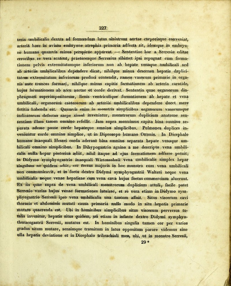 teria lanbilicalis dextra ad formandum latus sinistrum aortae cprpprisque conveniaf, arteriA haec in avium embryone atroplua primaria adfecta sit, idemqu* in embryo; ne humanP qiiamvis minus p«rspicue appareat. —' Sententiae hae a Serresio editae erroribus re vera scatent, praetereaque Serresius sibimet ipsi yepugnat cum forma- lionem pelvis extremitatumque inferiorum non ab hepate venaque umbilicali sed ab arteriis umbilicalibus dependere dicat, nihilque minus descensu hepatis duplici- tateMO extremitatum inferiorum produci contendit, ramos vasorum primarie in orga- nis aute truncos formari, nihilque minus capitis formationem ab arteria carotide, hujuS formationem ab arcu aortae ef corde derivat, Sententia quae organorum dia- phragmati superimpositorum, lienis ventriculiqu* formationem «ib hepate et vena umbilicali, organoruni caeterorum ab arteriis umbilicalibus dependere docet mere fictitia hahenda est. Quamvis enim in monstris simplicibus organorum vasorumque indicatorum defectus saepe simul inveniatur, monstrorum duplicium anatome sen- tentiam illam tamen omnino refellit. Jam supra monuimus capita bina omnino se- ptarata adesse posse corde hepateque omnino simplicibus. Pulmones duplices ior veniuntur corde ojmnino simplice, ut in Diprosopo humano Ottonis. In Dicephalo humano inaequali Hessei corda aderant bina omnino separata hepate venaque um- bilicali omnino simplicibus. In Dihypogastrio agnino a me descripto vena umbili- calis nulia hepar posterius adiit, nihil itaque ad ejus formationem adferre potuit; in Didymo symphyogastrio inaequali Wirtensohnii vena umbilicalis simplex hepar singul«%n ne quidem adiit, cor foetus majoriis in hoc monstro cum vena umbilicali itori communicavit, et m foetu dextra Didymi symphyogastrii Walteri neque vena iimbilicaKs neque venae hepaticae crnn vena cava hujus foetus commercium aluerunt. Ei iis quae supra dc vena umbilicali monstroruxa duplidum attuU, facile patet Serreisio varias hujus Tenae formationes latnisse, et re vera etiam in Didymo syra- phyogaStrio Serresii ipso vena umbilicalis una tantum affuit. Situs viscerum cavi thoracis et abdominis mutati causa primaria nullo modo in situ hepatis primarie mntato quaerenda est. Ubi in hominibus simplicibus situs viscerum perversus to- taXia invenitur, hepatis situs quidem, uti etiam in infante dextro Didymi symphyo- thoracogastrii Serresii, mutatus est. In hominibus singulis tamen cor per varios gradus situm mutare, sensimque transitum in latus oppositum parare videmus sine ulia hepatis deviatione et in Dicephalo tribrachiali meo, ubi, ut in monstro Serresii, 29*