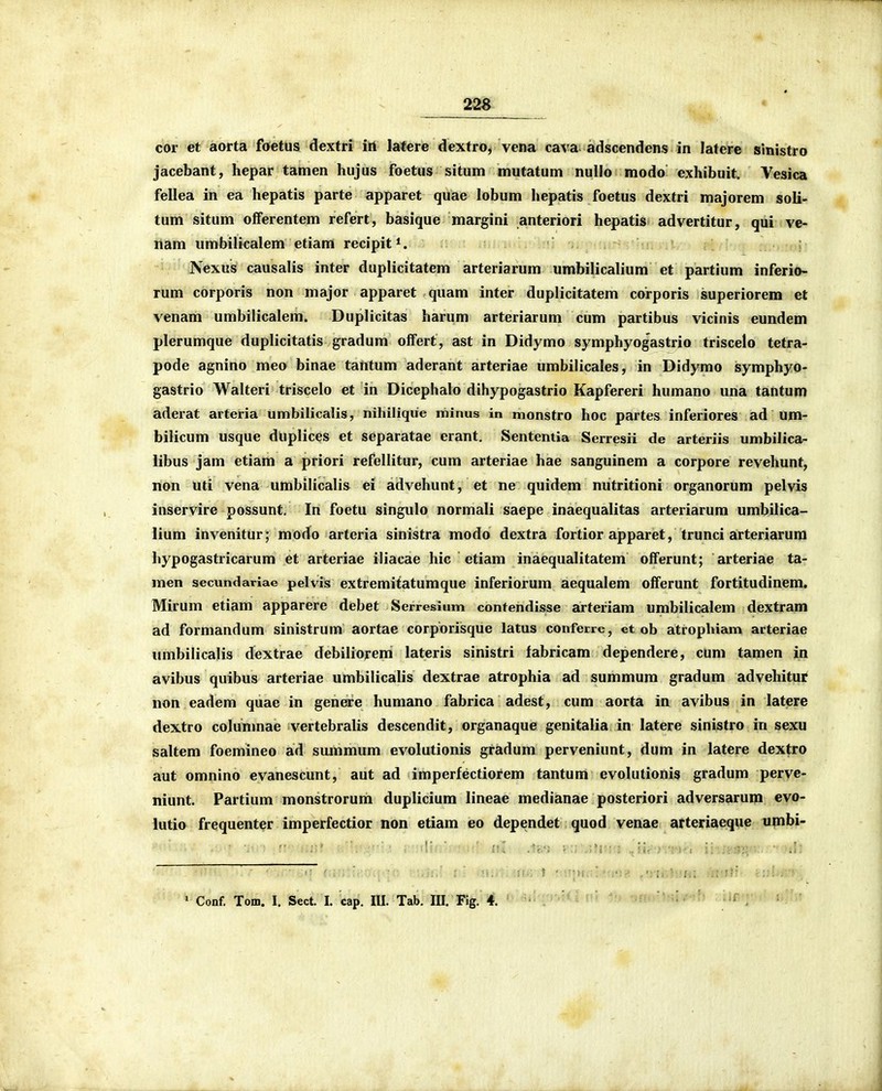 cor et aorta foetus dextri irt latere dextro, vena cava adscendens in latere sinistro jacebant, hepar tamen hujus foetus situm mutatum nullo modo exhibuit. Vesica fellea in ea hepatis parte apparet quae lobum hepatis foetus dextri majorem soli- tum situm offerentem refert, basique margini anteriori hepatis advertitur, qui ve- nam umbilicalem etiam recipit*. Nexus causalis inter duplicitatem arteriarum umbilicalium et partium inferio- rum corporis non major apparet quam inter duplicitatem corporis superiorem et venam umbilicalem. Duplicitas harum arteriarum cum partibus vicinis eundem plerumque duplicitatis gradum offert, ast in Didymo symphyogastrio triscelo tetra- pode agnino meo binae tantum aderant arteriae umbilicales, in Didymo symphyo- gastrio Walteri triscelo et in Dicephalo dihypogastrio Kapfereri humano una tantum aderat arteria umbilicalis, nihilique minus in monstro hoc partes inferiores ad um- bilicum usque duplices et separatae erant. Sententia Serresii de arteriis umbilica- libus jam etiam a priori refellitur, cum arteriae hae sanguinem a corpore revehunt, non uti vena umbilicalis ei advehunt, et ne quidem nutritioni organorum pelvis inservire possunt. In foetu singulo normali saepe inaequalitas arteriarum umbilica- lium invenitur; modo arteria sinistra modo dextra fortior apparet, trunci arteriarura hypogastricarum et arteriae iliacae hic etiam inaequalitatem offerunt; arteriae ta- men secundariae pelvis extremitatumque inferioxum aequalem offerunt fortitudinem. Mirum etiam apparere debet Serresium contendisse arteriam umbilicalem dextram ad formandum sinistrum aortae corporisque latus conferre, et ob atrophiam arteriae umbilicalis dextrae debilioyem lateris sinistri fabricam dependere, cum tamen in avibus quibus arteriae umbilicalis dextrae atrophia ad summura gradura advehitut non eadem quae in genere humano fabrica adest, cum aorta in avibus in latere dextro colunmae vertebralis descendit, organaque genitalia in latere sinistro in sexu saltem foemineo ad suraraura evolutionis gradura perveniunt, dum in latere dextro aut omnino evanescunt, aut ad imperfectiorem tantum evolutionis gradum perve- niunt. Partiura monstrorura dupliciura lineae raedianae posteriori adversarum evo- lutio frequenter iraperfectior non etiara eo dependet quod venae^ arteriaeqi,ie upibi- ' Conf. Tom. I. Sect. I. cap. III. Tab. III. Fig. 4. \