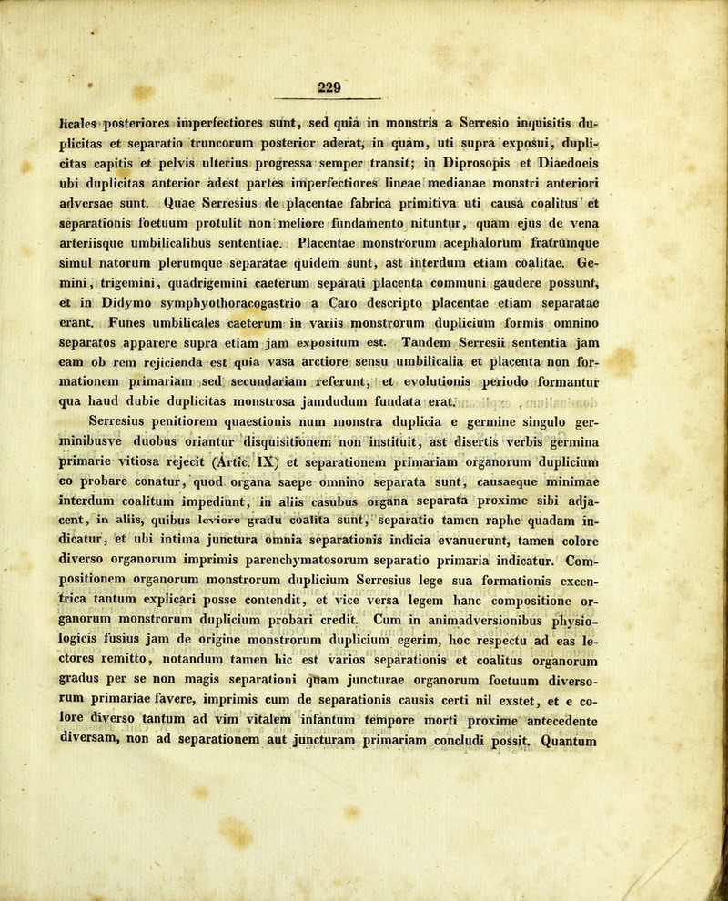 licales posteriores imperfectiores sunt, sed quia in monstris a Serresio inquisitis du- plicitas et separatio truncorum posterior aderat, in quam, uti supra exposui, dupli-> citas capitis et pelvis ulterius progressa semper transit; in Diprosopis et Diaedoeis ubi dupiicitas anterior adest partes imperfectiores lineae medianae monstri anteriori adversae sunt. Quae Serresius de placentae fabrica primitiva uti causa coalitus ct separationis foetuum protulit non meiiore fimdamento nituntur, quam ejus de vena arteriisque umbilicaiibus sententiae. Placentae monstrOrum acephalorum fratrUmque simul natorum pierumque separatae quidem sunt, ast interdum etiam coaiitae. Ge- mini, trigemini, quadrigemini caeterum separati placenta communi gaudere possunt, et in Didymo symphyothoracogastrio a Caro descripto placcntae etiam separatae erant. Funes umbiiicales caeterum in variis monstrorum duplicium formis omnino separatos apparere supra etiam jam expoisitum est. Tandem Serresii sententia jam eam ob rem rcjicienda est quia vasa arctiore sensu umbilicalia et piacenta non for- mationem primariam sed secundariam referunt, et evolutionis periodo formantur qua haud dubie duplicitas monstrosa jamdudum fundata erat. . /ujiiBr Serresius penitiorem quaestionis num monstra duplicia e germine singulo ger- minibusve duobus oriantur disquisitionem non instituit, ast disertis verbis germina primarie vitiosa rejecit (Artic. IX) et separationem primariam organorum duplicium eo probare conatur, quod organa saepe omnino separata sunt, causaeque minimae interdum coaiitum impediunt, in aliis casubus organa separata proxime sibi adja- cent, in aliis, quibus leviore gradu coalita sunt, separatio tamen raphe quadam in- dicatur, et ubi intima junctura omnia separationis indicia evanuerunt, tamen colore diverso organorum imprimis parenchymatosorum separatio primaria indicatur. Com- positionem organorum monstrorum dnplicium Serresius lege sua formationis excen- trica tantum explicari posse contendit, et vice versa legem hanc compositione or- ganorum monstrorum dupiicium probari credit. Cum in animadversionibus physio- logicis fusius jam de origine monstrorum duplicium egerim, hoc respectu ad eas le- ctores remitto, notandum tamen hic est varios separationis et coalitus organorum gradus per se non magis separationi quam juncturae organorum foetuum diverso- rum primariae favere, imprimis cum de separationis causis certi nil exstet, et e co- Jore diverso tantum ad vim vitalem infantum tempore morti proxime antecedente diversam, non ad separationcm aut juncturam primariam condudi possit, Quantum