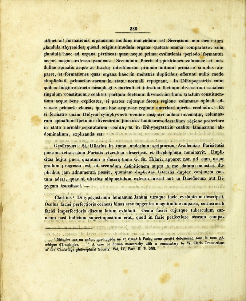 attinet ad formationis orgaaonim mDdum mon^ndam est SerresLum non bener cum glandula' thyreoidea quoiad originis mtedunii' organa caetera! omnia comparasse, curn glandnla liaec ad organa pertkieat qixae neque prima evdlutionis periddo forraantlir iieque< magno extensu gandent.; Secundum Baerii disquisitiones columnae et me- dullae spinaKs aeque ac tractus intestiliorum pripimm initium primarie simplex ap^ paret, et formationes quas organa haec in monstris duplicibus offerunt nullo modo simplicitati primariae earum in stastu normali repugnant, In Dihypogastriis enim quibus longiore tracttt oesophagi ventriculi et intestina foetuum diversorum canalem singulum constituunt, coalitus partium f-oetuum diversorum hunc tractum constituen* tium aeque bene explicatur, si partes cujusque foetus regione columnae spinali ad* versae primarie clausa, quam hac aeque ac regione aiiteriore aperta creduntur. Et si formatio quam Didymi synaphyonoti nomine insignivi adhuc inveniatur, columna' rum spinalium fpetuum diversorum junctura laminarum dorsalium regione posteriore in statii normali separatarunr coalitii) Ht in Dihypogastriis coalitu laminarum ab- dominalium, explicanda- est, Qeoffroyiis * St. Hilarius in tomo undecimo scriptorum : Academiae Parisiensis puerum tetrascelum Parisiis viventem descripsit et Ileadelphum nominavit. DupIL- citas hujus pueri quantum e descriptione G, St. Hilarii apparet non ad eum usqu^ gradum progressa est ut secundum definitionem supra a me datam monstris du,- plicibus jam adnumerari possit, quoniam duplicitas latecalis duplex conjuncta tan- tum adest, quae si ulterius aliquantulum extensa fuisset aut in Diaedoeum aut Di- pygum transiisset,iT[77r.; s . , Clarkius ^ Dihypogastrium humanum Janum utraque facie cyclopicum descripsif. Oculus faciei perfectioris corneas binas sese tangentes magnitudine impares, corneaoculi faciei imperfectioris discum latum exhibuit. Oculo faciei cujusque tuberculum car- neuni nasi indicium superimpositum erat, quod in facie perfectiore osseam compa- vpj^ MApjoire sur ua enfant quadrupede oe et vlv^nt A Paris,; monstruositd detenninde sous le nom gd- nerique ^'Ilead,elphe. ^ A case of human monstrosity with a commentary by W. Clark. Transactions of tie Cambndge philosophical Society. Vol. IV. Part. II. P. 299.