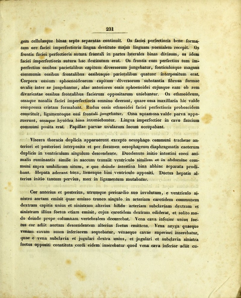 gem cellulasque binas septo separatas continuit. Os faciei peifectioris bene forma- tum ore faciei imperfectioris lingua destituto majus Hnguam normalera recepit. Os frontis faciei perfectioris slitura frontali in partes laterales binas divisum, os idem faciei imperfectioris sutura hac destitutum erat. Os frontis cum perfectius tum im- perfectius ossibus parietalibus capitum diversorum jungebatur, fonticulusque magnus communis ossibus frontalibus ossibusque parietalibus quatuor interpositum erat Corpora ossium sphocnoideorum capitum diversorura substantia fibrosa formac ovalis inter se jungebantur, alae anteriores ossis sphoenoidei cujusque eam ob rem divaricatae ossibus frontalibus facierum oppositarum uniebantur. Os ethmoideum, ossaquc nasalia faciei imperfectioris omnino deerant, quare ossa maxillaria hic valde compressa cristam formabant. Rudus ossis ethmoidei faciei perfectioris proboscidem constituit, ligamentoque ossi fronfali jungebatur. Ossa squamosa valde parva appa- ruerunt, ossaque hyoidea bina inveniebantur. Lingua imperfectior in cavo faucium communi posita erat Papillae parvae uvularum locum occupabant. Viscera thoracis duplicia apparuerunt excepto oesophago communi tracheae an- teriori et posteriori interposito et per foramen oesophageum diaphragmatis caeterum duplicis in ventriculum singulum descendente. Duodenum initio intestini coeci ani- malis ruminantis simile in saccum transiit vcntriculo similem et in abdomine com- muni supra umbilicum situm, e quo deinde intestina bina abhinc separata prodi- bant. Hepata aderant bina, lienesque bini ventriculo appositi. Ductus hepatis al- terius initio tantum pervius, mox in ligamentum niutabatur. Cor anterius et posterius, utrumque pericardio suo involutum, e ventriculo si- nistro aortam emisit quae emisso trunco singulo in arteriam carotidem communem <lextram capitis unius et sinistram alterius biiido arteriam subclaviam dextram et sinistram illius foetus etiam emisit, cujus carotidem dextram ediderat^ et solito mo- do deinde prope columnam vertebralem decurrebat. Vena cava inferior unius foe- tus cor adiit aortam descendentem alterius foetus emittens. Vena azyga quaeque VMiam cavam suara inferiorem sequebatur, venaeque cavae superiori inserebatur, quae e vena subclavia et jugulari dextra unius, et jugulari et subclavia sinistra foetus oppositi constituta cordi eidem inserebatur quod vena cava inferior adiit cu-