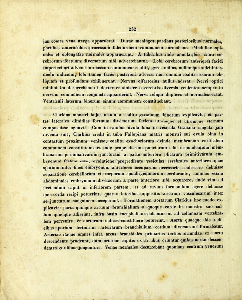 jus comes vena azyga apparuerat. Durae meninges partib^us posterioribus normales, partibus anterioribus processuiii falciformem communem formabant. Medullae spi- nales et oblongatae normales apparuierunt. A tuberibus inde annularibus crura ce- jebrorum foetuum diversorum sibi advertebantur. Lobi cerebrorum anteriores faciei imperfectiori adversi in massam communem coaliti, gyros nullos, nullumque sulci inter- medii indicium, lobi tamen faciei posteriori adversi non omnino coaliti fissuram ob- liquam et profundam exhibuerunt. Nervus olfactorius nullus aderat. Nervi optici minimi ita decurrebant ut dexter et sinister a cerebris diversis venientes semper in nervum communem conjuncti apparuerint. Nervi reliqui duplices et normales erant. Ventriculi laterum binorum sinum communem constituebant, ■ ''^'>.i;airiff'''^.l>'v'\ .... . Clarkius monstri hujus ortum e coalitu germinum binorum explicavit, et par- tes laterales dimidias foetuum diversorum faciem utramque et utrumque sternum composuisse agnovit. Cum in canibus ovula bina in vesicula Grafiana singula jam inventa sint, Clarkius credit in tuba Fallopiana matris monstri sui ovula bina in contactum proximum venisse, coalitu exochoriorum deinde membranam corticalem communem constitutam, et inde prope discum punctorum sibi respondentium mem- branarum germinativarum juncturam a parte anteriore plicarum primitivarum em- bryonum factam esse, evolutione progrediente vesiculas cerebrales anteriores quae spatium inter fines embryonum anteriores occuparunt necessarie coalescere debuisse separatione cerebellorum et corporum quadrigeminorum perdurante, laminas etiam abdominales embryonum diversorum a parte anteriore sibi occurrere, inde vim ad flectendum caput in inferiorem partem, et ad cavum formandum agere debuisse quo corda recipi potuerint, quae a lateribus oppositis arearum vasculosarum inter se junctarum sanguinem acceperunt. Formationem aortarum Clarkius hoc modo ex- plicavit: paria quinque arcuum branchialium a quoque corde in monstro suo col- lum qiiodque adierunt, infra basin encephali arcuabantur ut ad columnam vertebra- lem pervenire, et aortarum radices constituere potuerint. Aorta quaeque hic radi- cibus parium tertiorum arterjarum branchialium cordum diversorum formabatur. Arteriae itaque omnes infra arcus branchiales primarios tertios oriundae ex aorta descendente prodeunt, dum arteriae capitis ex arcubus oriuntur quibus aortae descen- dentes cordibus junguntur. Venae normales decurrebant quoniam centrum venosum