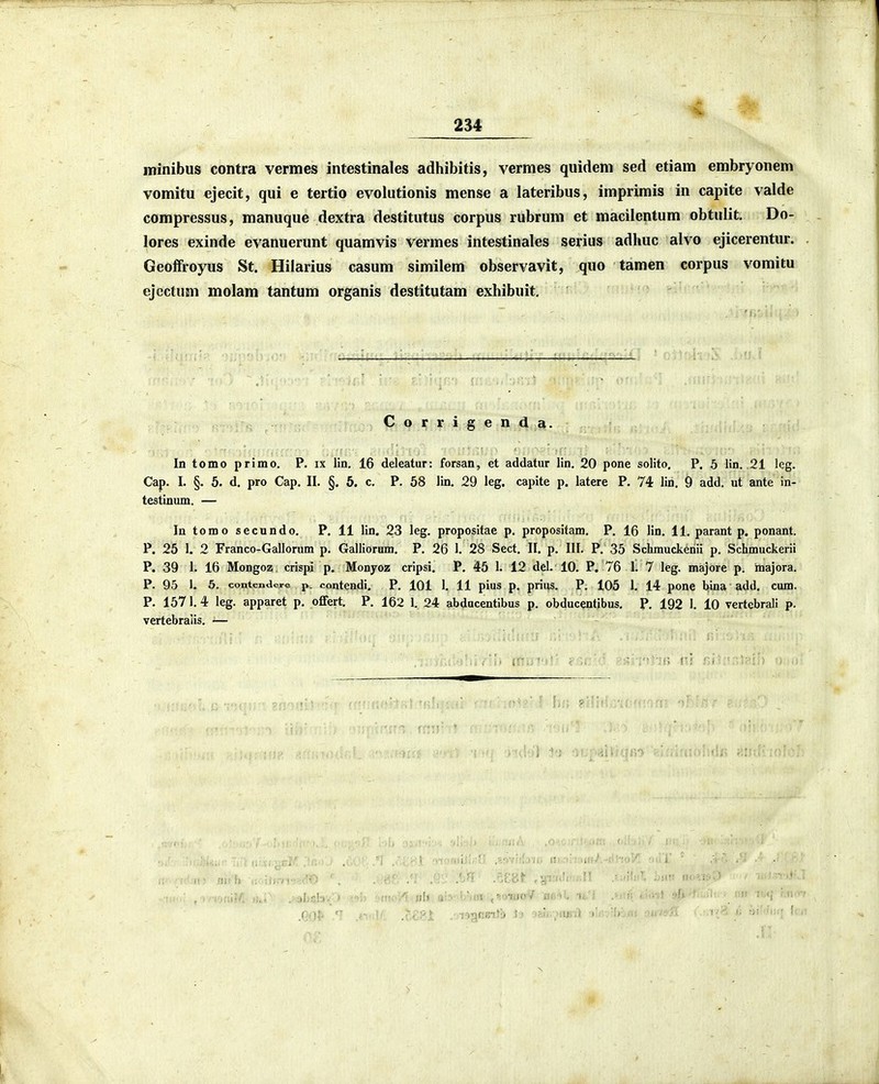ininibus contra vermes intestinales adhibitis, vermes quidem sed etiam embryonem vomitu ejecit, qui e tertio evolutionis mense a lateribus, imprimis in capite valde compressus, manuque dextra destitutus corpus rubrum et macilentum obtulit. Do- lores exinde evanuerunt quamvis vermes intestinales serius adhuc alvo ejicerentur. Geoffroyus St. Hilarius casum similem observavit, quo tamen corpus vomitu ejcctum molam tantum organis destitutam exhibuit. Corrigenda. In tomo primo. P. ix lin. 16 deleatur: forsan, et addatur lin. 20 pone solito, P. 5 lin. 21 leg. Cap. I. §. 5. d. pro Cap. II. §. 5. c. P. 58 lin. 29 leg. capite p. latere P. 74 lin. 9 add, ut ante in- testinum. — In tomo secnndo, P. 11 lin. 23 leg, propositae p, propositam. P, 16 lin, 11, parant p. ponant. P. 25 1. 2 Franco-Gallorum p, Galliorum, P, 26 1. 28 Sect, II, p, III, P, 35 Schrauck^nii p. Schmuckerii P. 39 1. 16 Mongoz. crispi p. Monyoz cripsi. P. 45 1. 12 del. 10. P. 76 1. 7 leg. majore p. majora. P. 95 1. 5. contenderc p. contendi. P. 101 1. 11 pius p. prius. P, 105 1, 14 pone bina add. cum. P. 1571. 4 leg. apparet p. oflfert. P, 162 1. 24 abdacentibus p. obducentibus, P, 192 1. 10 vertebrali p. vertebraiis. — u-.t) '>h