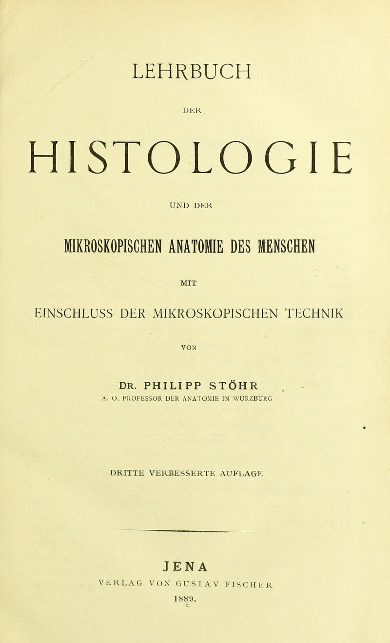 DER HISTOLOGIE UND DER MIKROSKOPISCHEN ANATOMIE DES MENSCHEN MIT EINSCHLUSS DER MIKROSKOPISCHEN TECHNIK VON DR. PHILIPP STÖHR A. Ü. PROFESSOR DER ANATOMIE IN WÜRZBURG DRITTE VERBESSERTE AUFLAGE JENA VERLAG VON GUSTAV FISCHER 1889.