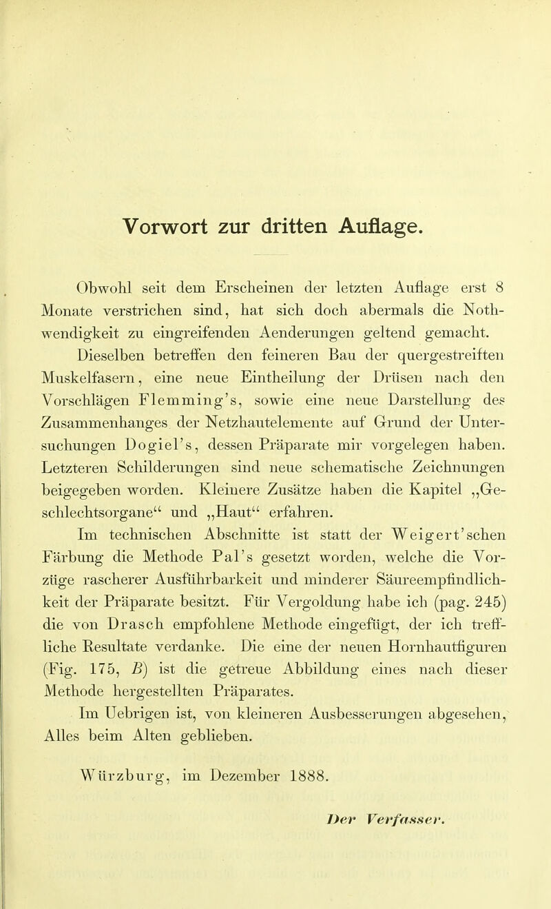 Vorwort zur dritten Auflage. Obwohl seit dein Erscheinen der letzten Auflage erst 8 Monate verstrichen sind, hat sich doch abermals die Not- wendigkeit zu eingreifenden Aenderungen geltend gemacht. Dieselben betreffen den feineren Bau der quergestreiften Muskelfasern, eine neue Eintheilung der Drüsen nach den Vorschlägen Flemming's, sowie eine neue Darstellung des Zusammenhanges der Netzhautelemente auf Grund der Unter- suchungen Dogiel's, dessen Präparate mir vorgelegen haben. Letzteren Schilderungen sind neue schematische Zeichnungen beigegeben worden. Kleinere Zusätze haben die Kapitel „Ge- schlechtsorgane und „Haut erfahren. Im technischen Abschnitte ist statt der Weigert'sehen Färbung die Methode Pal's gesetzt worden, welche die Vor- züge rascherer Ausführbarkeit und minderer Säureempfindlich- keit der Präparate besitzt. Für Vergoldung habe ich (pag. 245) die von Drasch empfohlene Methode eingefügt, der ich treff- liche Resultate verdanke. Die eine der neuen Hornhautfiguren (Fig. 175, B) ist die getreue Abbildung eines nach dieser Methode hergestellten Präparates. Im Uebrigen ist, von kleineren Ausbesserungen abgesehen, Alles beim Alten geblieben. Würzburg, im Dezember 1888. Der Verfasser.