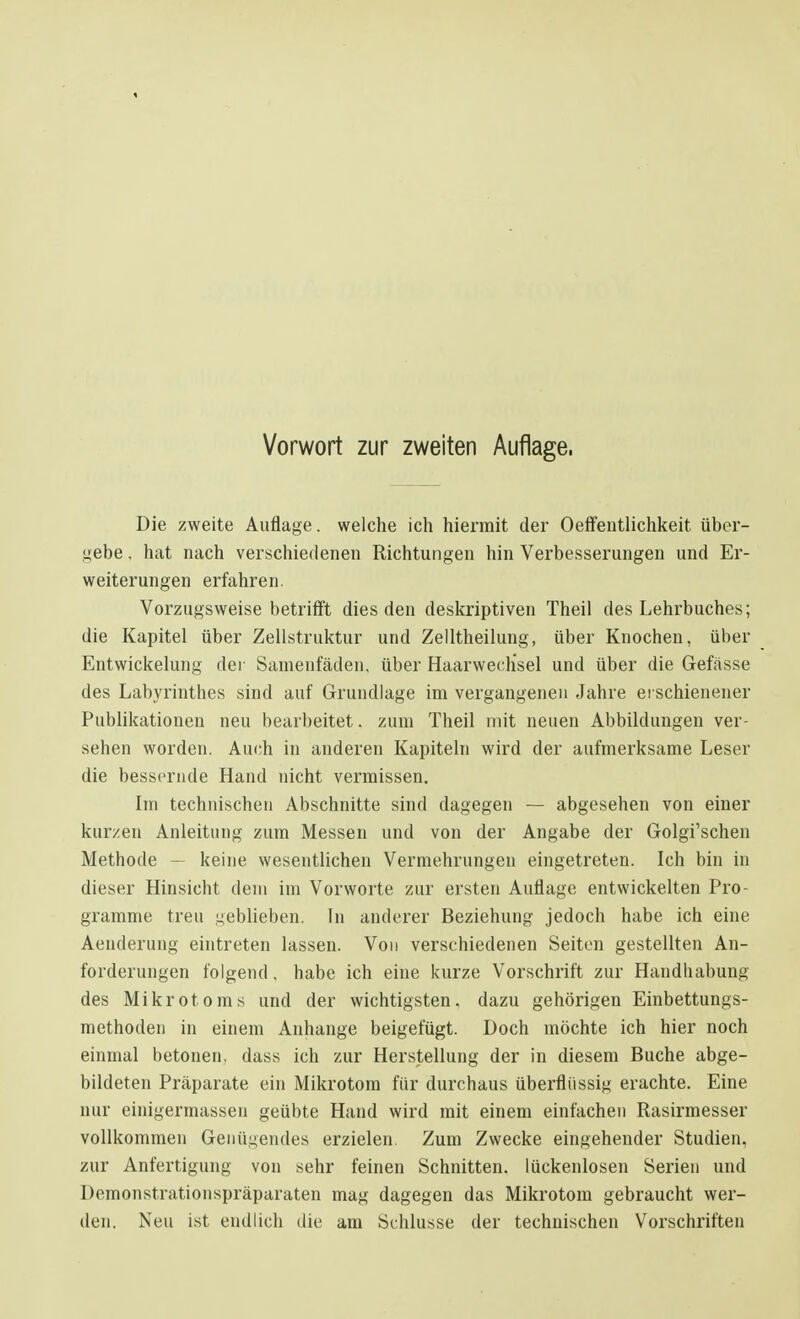 Die zweite Auflage, welche ich hiermit der Oeffeutlichkeit über- lebe , hat nach verschiedenen Richtungen hin Verbesserungen und Er- weiterungen erfahren. Vorzugsweise betrifft dies den deskriptiven Theil des Lehrbuches; die Kapitel über Zellstruktur und Zelltheilung, über Knochen, über Entwickelung der Samenfäden, über Haarwechsel und über die Gefässe des Labyrinthes sind auf Grundlage im vergangenen Jahre erschienener Publikationen neu bearbeitet. zum Theil mit neuen Abbildungen ver- sehen worden. Auch in anderen Kapiteln wird der aufmerksame Leser die bessernde Hand nicht vermissen. Im technischen Abschnitte sind dagegen — abgesehen von einer kurzen Anleitung zum Messen und von der Angabe der Golgi'schen Methode — keine wesentlichen Vermehrungen eingetreten. Ich bin in dieser Hinsicht dem im Vorworte zur ersten Auflage entwickelten Pro- gramme treu geblieben. In anderer Beziehung jedoch habe ich eine Aenderung eintreten lassen. Von verschiedenen Seiten gestellten An- forderungen folgend, habe ich eine kurze Vorschrift zur Handhabung des Mikrotoms und der wichtigsten, dazu gehörigen Einbettungs- methoden in einem Anhange beigefügt. Doch möchte ich hier noch einmal betonen, dass ich zur Herstellung der in diesem Buche abge- bildeten Präparate ein Mikrotom für durchaus überflüssig erachte. Eine nur einigermassen geübte Hand wird mit einem einfachen Rasirmesser vollkommen Genügendes erzielen. Zum Zwecke eingehender Studien, zur Anfertigung von sehr feinen Schnitten, lückenlosen Serien und Demonstrationspräparaten mag dagegen das Mikrotom gebraucht wer- den. Neu ist endlich die am Schlüsse der technischen Vorschriften