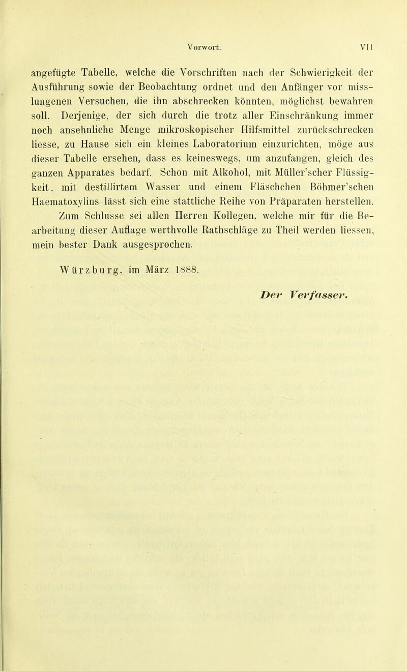angefügte Tabelle, welche die Vorschriften nach der Schwierigkeit der Ausführung sowie der Beobachtung ordnet und den Anfänger vor miss- lungenen Versuchen, die ihn abschrecken könnten, möglichst bewahren soll. Derjenige, der sich durch die trotz aller Einschränkung immer noch ansehnliche Menge mikroskopischer Hilfsmittel zurückschrecken Hesse, zu Hause sich ein kleines Laboratorium einzurichten, möge aus dieser Tabelle ersehen, dass es keineswegs, um anzufangen, gleich des ganzen Apparates bedarf. Schon mit Alkohol, mit Müller'scher Flüssig- keit, mit destillirtem Wasser und einem Fläschchen Böhmer'schen Haematoxylins lässt sich eine stattliche Reihe von Präparaten herstellen. Zum Schlüsse sei allen Herren Kollegen, welche mir für die Be- arbeitung dieser Auflage werthvolle Rathschläge zu Theil werden Hessen, mein bester Dank ausgesprochen. Würz bürg, im März 1888.