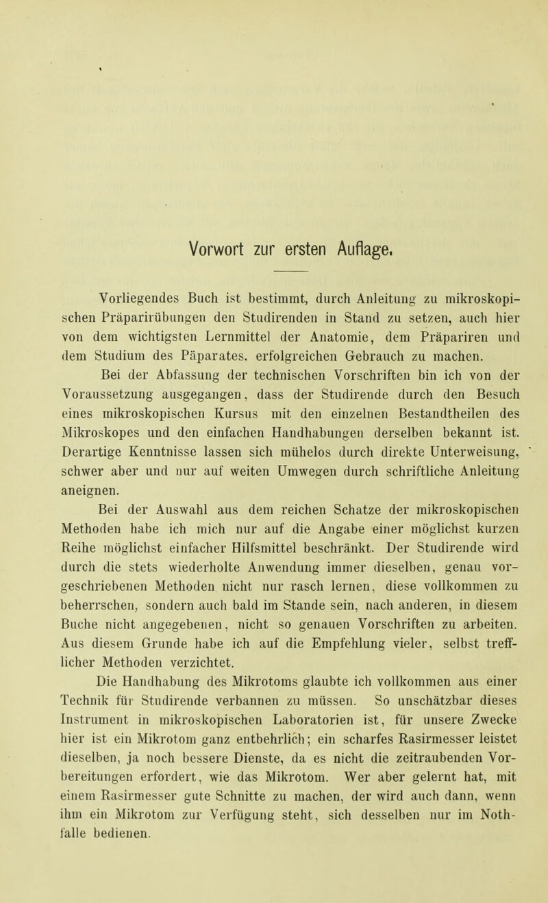 Vorliegendes Buch ist bestimmt, durch Anleitung zu mikroskopi- schen Präparirübungen den Studirenden in Stand zu setzen, auch hier von dem wichtigsten Lernmittel der Anatomie, dem Präpariren und dem Studium des Päparates. erfolgreichen Gebrauch zu machen. Bei der Abfassung der technischen Vorschriften bin ich von der Voraussetzung ausgegangen, dass der Studirende durch den Besuch eines mikroskopischen Kursus mit den einzelnen Bestandtheilen des Mikroskopes und den einfachen Handhabungen derselben bekannt ist. Derartige Kenntnisse lassen sich mühelos durch direkte Unterweisung, schwer aber und nur auf weiten Umwegen durch schriftliche Anleitung aneignen. Bei der Auswahl aus dem reichen Schatze der mikroskopischen Methoden habe ich mich nur auf die Angabe einer möglichst kurzen Reihe möglichst einfacher Hilfsmittel beschränkt. Der Studirende wird durch die stets wiederholte Anwendung immer dieselben, genau vor- geschriebenen Methoden nicht nur rasch lernen, diese vollkommen zu beherrschen, sondern auch bald im Stande sein, nach anderen, in diesem Buche nicht angegebenen, nicht so genauen Vorschriften zu arbeiten. Aus diesem Grunde habe ich auf die Empfehlung vieler, selbst treff- licher Methoden verzichtet. Die Handhabung des Mikrotoms glaubte ich vollkommen aus einer Technik für Studirende verbannen zu müssen. So unschätzbar dieses Instrument in mikroskopischen Laboratorien ist, für unsere Zwecke hier ist ein Mikrotom ganz entbehrlich; ein scharfes Rasirmesser leistet dieselben, ja noch bessere Dienste, da es nicht die zeitraubenden Vor- bereitungen erfordert, wie das Mikrotom. Wer aber gelernt hat, mit einem Rasirmesser gute Schnitte zu machen, der wird auch dann, wenn ihm ein Mikrotom zur Verfügung steht, sich desselben nur im Noth- falle bedienen.