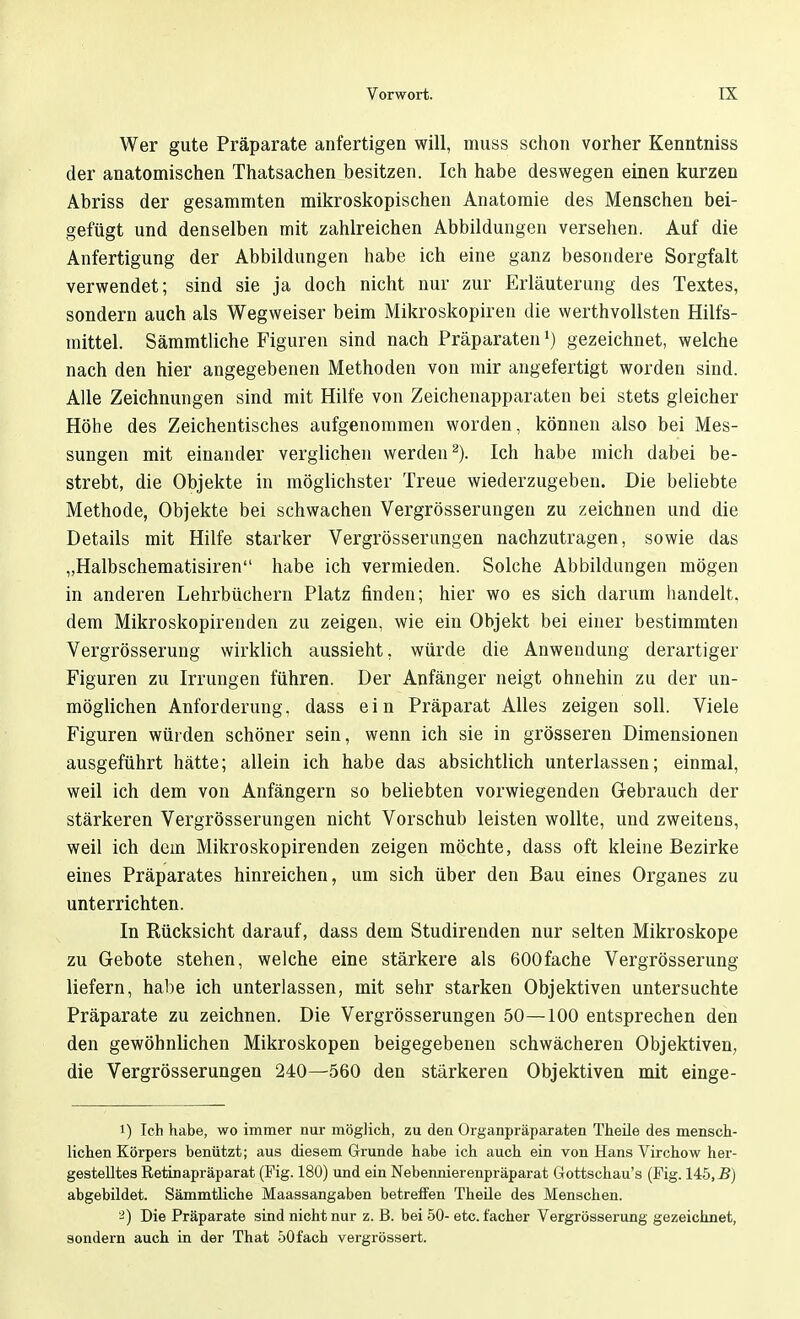 Wer gute Präparate anfertigen will, muss schon vorher Kenntniss der anatomischen Thatsachen besitzen. Ich habe deswegen einen kurzen Abriss der gesammten mikroskopischen Anatomie des Menschen bei- gefügt und denselben mit zahlreichen Abbildungen versehen. Auf die Anfertigung der Abbildungen habe ich eine ganz besondere Sorgfalt verwendet; sind sie ja doch nicht nur zur Erläuterung des Textes, sondern auch als Wegweiser beim Mikroskopiren die werthvollsten Hilfs- mittel. Sämmtliche Figuren sind nach Präparatenr) gezeichnet, welche nach den hier angegebenen Methoden von mir angefertigt worden sind. Alle Zeichnungen sind mit Hilfe von Zeichenapparaten bei stets gleicher Höhe des Zeichentisches aufgenommen worden, können also bei Mes- sungen mit einander verglichen werden2). Ich habe mich dabei be- strebt, die Objekte in möglichster Treue wiederzugeben. Die beliebte Methode, Objekte bei schwachen Vergrösserungen zu zeichnen und die Details mit Hilfe starker Vergrösserungen nachzutragen, sowie das „Halbschematisiren habe ich vermieden. Solche Abbildungen mögen in anderen Lehrbüchern Platz finden; hier wo es sich darum handelt, dem Mikroskopirenden zu zeigen, wie ein Objekt bei einer bestimmten Vergrösserung wirklich aussieht, würde die Anwendung derartiger Figuren zu Irrungen führen. Der Anfänger neigt ohnehin zu der un- möglichen Anforderung, dass ein Präparat Alles zeigen soll. Viele Figuren würden schöner sein, wenn ich sie in grösseren Dimensionen ausgeführt hätte; allein ich habe das absichtlich unterlassen; einmal, weil ich dem von Anfängern so beliebten vorwiegenden Gebrauch der stärkeren Vergrösserungen nicht Vorschub leisten wollte, und zweitens, weil ich dem Mikroskopirenden zeigen möchte, dass oft kleine Bezirke eines Präparates hinreichen, um sich über den Bau eines Organes zu unterrichten. In Rücksicht darauf, dass dem Studirenden nur selten Mikroskope zu Gebote stehen, welche eine stärkere als 600fache Vergrösserung liefern, habe ich unterlassen, mit sehr starken Objektiven untersuchte Präparate zu zeichnen. Die Vergrösserungen 50—100 entsprechen den den gewöhnlichen Mikroskopen beigegebenen schwächeren Objektiven, die Vergrösserungen 240—560 den stärkeren Objektiven mit einge- i) Ich habe, wo immer nur möglich, zu den Organpräparaten Theile des mensch- lichen Körpers benützt; aus diesem Grunde habe ich auch ein von Hans Virchow her- gestelltes Retinapräparat (Fig. 180) und ein Nebennierenpräparat Gottschau's (Fig. 145,5) abgebildet. Sämmtliche Maassangaben betreffen Theile des Menschen. -) Die Präparate sind nicht nur z. B. bei 50- etc. facher Vergrösserung gezeichnet, sondern auch in der That 50fach vergrössert.