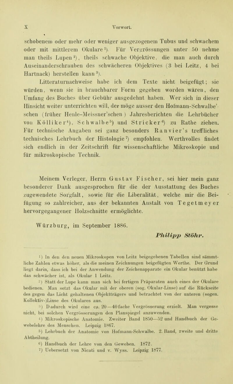 schobenein oder mehr oder weniger ausgezogenem Tubus und schwachem oder mit mittlerem Okulare*). Für Vergrössungen unter 50 nehme man theils Lupen2), theils schwache Objektive, die man auch durch Auseinanderschrauben des schwächeren Objektives (3 bei Leitz, 4 bei Hartnack) herstellen kann3). Literaturnachweise habe ich dem Texte nicht beigefügt; sie würden, wenn sie in brauchbarer Form gegeben worden wären, den Umfang des Buches über Gebühr ausgedehnt haben. Wer sich in dieser Hinsicht weiter unterrichten will, der möge ausser den Hofmann-Schwalbe' sehen (früher Henle-Meissner'schen ) Jahresberichten die Lehrbücher von Kölliker4). Schwalbe5) und Stricker6) zu Rathe ziehen. Für technische Angaben sei ganz besonders Ranvier's treffliches technisches Lehrbuch der Histologie7) empfohlen. Werthvolles findet sich endlich in der Zeitschrift für wissenschaftliche Mikroskopie und für mikroskopische Technik. Meinem Verleger, Herrn Gustav Fischer, sei hier mein ganz besonderer Dank ausgesprochen für die der Ausstattung des Buches zugewendete Sorgfalt, sowie für die Liberalität, welche mir die Bei- fügung so zahlreicher, aus der bekannten Anstalt von Tegetmeyer hervorgegangener Holzschnitte ermöglichte. Würzburg, im September 1886. Philipp Stöhr. 1) In den den neuen Mikroskopen von Leitz beigegebenen Tabellen sind sämmt- liche Zablen etwas höher, als die meinen Zeichnungen beigefügten Werthe. Der Grund liegt darin, dass ich bei der Anwendung der Zeichenapparate ein Okular benutzt habe das schwächer ist. als Okular 1 Leitz. -) Statt der Lupe kann man sich bei fertigen Präparaten auch eines der Okulare bedienen. Man setzt das Okular mit der oberen (sog. Okular-Linse) auf die Rückseite des gegen das Licht gehaltenen Objektträgers und betrachtet von der unteren (sogen. Kollektiv-)Linse des Okulares aus. :i) Dadurch wird eine ca. 20—40fache Vergrösserung erzielt. Man vergesse nicht, bei solchen Vcrgrösserungen den Planspiegel anzuwenden. i) Mikroskopische Anatomie. Zweiter Band 1850—52 und Handbuch der Ge- webelehre des Menschen. Leipzig 1^67. s) Lehrbuch der Anatomie von Hofmann-Schwalbe. 2. Band, zweite und dritte Abtheilung. •>) Handbuch der Lehre von den Geweben. 1872. ') Uebersetzt von Nicati und v. Wyss. Leipzig 1877.