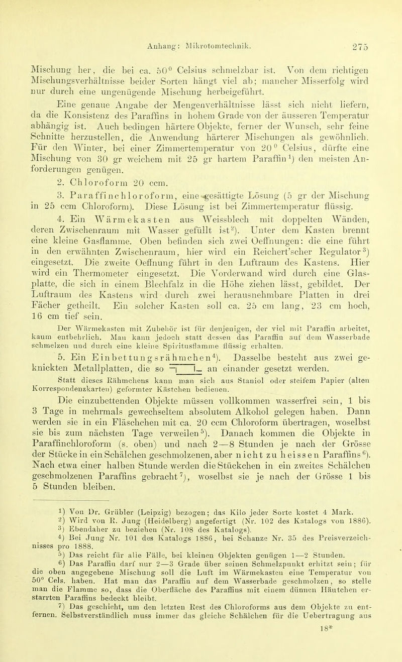 Mischung her, die bei ca. 50° Celsius schmelzbar ist. Von dem richtigen Mischungsverhältnisse beider Sorten hängt viel ab; mancher Misserfolg wird nur durch eine ungenügende Mischung herbeigeführt. Eine genaue Angabe der Mengenverhältnisse lässt sich nicht liefern, da die Konsistenz des Par-affins in hohem Grade von der äusseren Temperatur abhängig ist. Auch bedingen härtere Objekte, ferner der Wunsch, sehr feine Schnitte herzustellen, die Anwendung härterer Mischungen als gewöhnlich. Für den Winter, bei einer Zimmertemperatur von 20° Celsius, dürfte eine Mischung von 30 gr weichem mit 25 gr hartem Paraffin1) den meisten An- forderungen genügen. 2. Chloroform 20 ccm. 3. Paraffinchloroform, eine gesättigte Lösung (5 gr der Mischung in 25 ccm Chloroform). Diese Lösung ist bei Zimmertemperatur flüssig. 4. Ein Wärmekasten aus Weissblech mit doppelten Wänden, deren Zwischenraum mit Wasser gefüllt ist'-). Unter dem Kasten brennt eine kleine Gasflamme. Oben befinden sich zwei OefFnungen: die eine führt in den erwähnten Zwischenraum, hier wird ein Reichert'scher Regulator3) eingesetzt. Die zweite Oeffnung führt in den Luftraum des Kastens. Hier wird ein Thermometer eingesetzt. Die Vorderwand wird durch eine Glas- platte, die sich in einem Blechfalz in die Höhe ziehen lässt, gebildet. Der Luftraum des Kastens wird durch zwei herausnehmbare Platten in drei Fächer getheilt. Ein solcher Kasten soll ca. 25 cm lang, 23 cm hoch, 16 cm tief sein. Der Wärmekasten mit Zubehör ist für denjenigen, der viel mit Paraffin arbeitet, kaum entbehrlich. Man kann jedoch statt dessen das Paraffin aut dem Wasserbade schmelzen und durch eine kleine Spiritusflamme flüssig erhalten. 5. Ein E inbet tun g sr äh mchen4). Dasselbe besteht aus zwei ge- knickten Metallplatten, die so — | I— an einander gesetzt werden. Statt dieses Kallinchens kann man sich aus Staniol oder steifem Papier (alten Korrespondenzkarten) geformter Kästchen bedienen. Die einzubettenden Objekte müssen vollkommen wasserfrei sein, 1 bis 3 Tage in mehrmals gewechseltem absolutem Alkohol gelegen haben. Dann werden sie in ein Fläschchen mit ca. 20 ccm Chloroform übertragen, woselbst sie bis zum nächsten Tage verweilen5). Danach kommen die Objekte in Paraffinchloroform (s. oben) und nach 2—8 Stunden je nach der Grösse der Stückein einSchälchen geschmolzenen, aber nicht zu heissen Paraffins6). Nach etwa einer halben Stunde werden die Stückchen in ein zweites Schälchen geschmolzenen Paraffins gebracht7), woselbst sie je nach der Grösse 1 bis 5 Stunden bleiben. !) Von Dr. Grübler (Leipzig) bezogen; das Kilo jeder Sorte kostet 4 Mark. 2) Wird von R. Jung (Heidelberg) angefertigt (Nr. 102 des Katalogs von 1886). 3) Ebendaher zu beziehen (Nr. 108 des Katalogs). 4) Bei Jung Nr. 101 des Katalogs 1886, bei Schanze Nr. 35 des Preisverzeich- nisses pro 1888. 5) Das reicht für alle Fälle, bei kleinen Objekten genügen 1—2 Stunden. 6) Das Paraffin darf nur 2—3 Grade über seinen Schmelzpunkt erhitzt sein; für die oben angegebene Mischung soll die Luft im Wärmekasten eine Temperatur von 50° Cels. haben. Hat man das Paraffin auf dem Wasserbade geschmolzen, so stelle man die Flamme so, dass die Oberfläche des Paraffius mit einem dünnen Häutchen er- starrten Paraffins bedeckt bleibt. 7) Das geschieht, um den letzten Best des Chloroforms aus dem Objekte zu ent- fernen. Selbstverständlich muss immer das gleiche Schälchen für die Uebertragung aus 18*