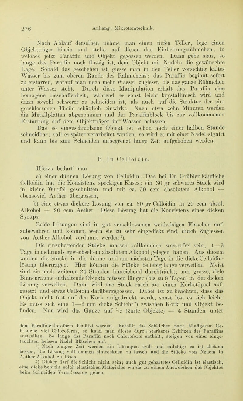 Nach Ablauf derselben nehme man einen tiefen Teller, lege einen Objektträger hinein und stelle auf diesen das Einbettungsrähmcheu, in welches jetzt Paraffin und Objekt gegossen werden. Dann gebe man, so lange das Paraffin noch flüssig ist, dem Objekt mit Nadeln die gewünschte Lage. Sobald das geschehen ist, giesse man in den Teller vorsichtig kaltes Wasser bis zum oberen Rande des Rahmchens: das Paraffin beginnt sofort zu erstarren, worauf man noch mehr Wasser zugiesst, bis das ganze Rähmchen unter Wasser steht. Durch diese Manipulation erhält das Paraffin eine homogene Beschaffenheit, während es sonst leicht krystallinisch wird und dann sowohl schwerer zu schneiden ist, als auch auf die Struktur der ein- geschlossenen Theile schädlich einwirkt. Nach etwa zehn Minuten werden die Metallplatten abgenommen und der Paraffinblock bis zur vollkommenen Erstarrung auf dem Objektträger im Wasser belassen. Das so eingeschmolzene Objekt ist schon nach einer halben Stunde schneidbar; soll es später verarbeitet werden, so wird es mit einer Nadel signirt und kann bis zum Schneiden unbegrenzt lange Zeit aufgehoben werden. B. In Celloidin. Hierzu bedarf man a) einer dünnen Lösung von Celloidin.- Das bei Dr. Grübler käufliche Celloidin hat die Konsistenz speckigen Käses; ein 30 gr schweres Stück wird in kleine Würfel geschnitten und mit ca. 30 ccm absolutem Alkohol -J- ebensoviel Aether übergössen, b) eine etwas dickere Lösung von ca. 30 gr Celloidin in 20 ccm absol. Alkohol -f- 20 ccm Aether. Diese Lösung hat die Konsistenz eines dicken Syrups. Beide Lösungen sind in gut verschlossenen weithalsigen Flaschen auf- zubewahren und können, wenn sie zu sehr eingedickt sind, durch Zugiessen von Aether-Alkohol verdünnt werden1). Die einzubettenden Stücke müssen vollkommen wasserfrei sein, 1 — 3 Tage in mehrmals gewechseltem absolutem Alkohol gelegen haben. Aus diesem werden die Stücke in die dünne und am nächsten Tage in die dicke Celloidin- lösung übertragen. Hier können die Stücke beliebig lange verweilen. Meist sind sie nach weiteren 24 Stunden hinreichend durchtränkt; nur grosse, viele Binnenräume enthaltende Objekte müssen länger (bis zu 8 Tagen) in der dicken Lösung verweilen. Dann wird das Stück rasch auf einen Korkstöpsel auf- gesetzt und etwas Celloidin darübergegossen. Dabei ist zu beachten, dass das Objekt nicht fest auf den Kork aufgedrückt werde, sonst löst es sich leicht. Es muss sich eine 1—2 mm dicke Schicht2) zwischen Kork und Objekt be- finden. Nun wird das Ganze auf 1 2 (zarte Objekte) — 4 Stunden unter dem Paraffiuchloroform benützt werden. Enthält das Schälchen nach häufigerem Ge- hrauehe viel Chloroform, so kann mau dieses durch stärkeres Erhitzen des Paraffins austreiheu. So lange das Paraffin noch Chloroform enthält, steigen von einer einge- tauchten heissen Nadel Bläschen auf. 1) Nach einiger Zeit werden die Lösungen trüb und milchig: es ist alsdann besser, diu Lösung vollkommen eintrocknen zu lassen uud die Stücke von Neuem in Aether-Alkohol zu lösen. 2) Dicker darf die Schicht nicht sein; auch gut gehärtetes Celloidin ist elastisch, eine dicke Schicht solch elastischeu Materiales würde zu einem Ausweichen des Objektes beim Schneiden Veranlassung geben.