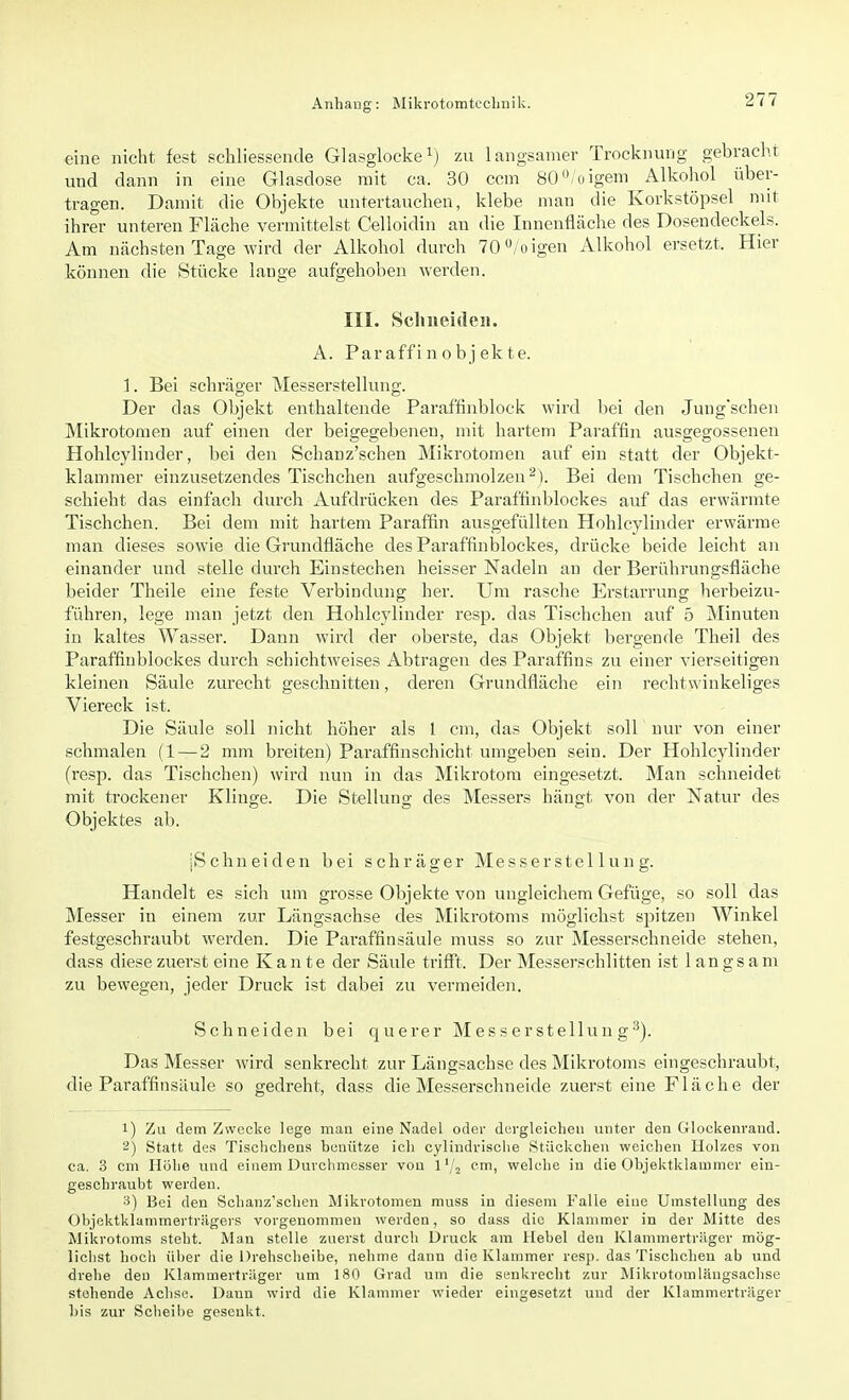 eine nicht fest schliessende Glasglocke1) zu langsamer Trocknung gebracht und dann in eine Glasdose mit ca. 30 ccm 80°/oigem ^Alkohol über- tragen. Damit die Objekte untertauchen, klebe man die Korkstöpsel mit ihrer unteren Fläche vermittelst Celloidin au die Innenfläche des Dosendeckels. Am nächsten Tage wird der Alkohol durch 70°/oigen Alkohol ersetzt. Hier können die Stücke lange aufgehoben werden. III. Schneiden. A. Par affi n o b j ek te. 1. Bei schräger Messerstellung. Der das Objekt enthaltende Paraffinblock wird bei den Jungschen Mikrotomen auf einen der beigegebenen, mit hartem Paraffin ausgegossenen Hohlcylinder, bei den Schanz'schen Mikrotomen auf ein statt der Objekt- klammer einzusetzendes Tischchen aufgeschmolzen2). Bei dem Tischchen ge- schieht das einfach durch Aufdrücken des Paraffinblockes auf das erwärmte Tischchen. Bei dem mit hartem Paraffin ausgefüllten Hohlcylinder erwärme man dieses sowie die Grundfläche des Paraffinblockes, drücke beide leicht an einander und stelle durch Einstechen heisser Nadeln an der Berührungsfläche beider Theile eine feste Verbindung her. Um rasche Erstarrung herbeizu- führen, lege man jetzt den Hohlcylinder resp. das Tischchen auf 5 Minuten in kaltes Wasser. Dann wird der oberste, das Objekt bergende Theil des Paraffinblockes durch schichtweises Abtragen des Paraffins zu einer vierseitigen kleinen Säule zurecht geschnitten, deren Grundfläche ein rechtwinkeliges Viereck ist. Die Säule soll nicht höher als l cm, das Objekt soll nur von einer schmalen (1 — 2 mm breiten) Paraffin schiebt umgeben sein. Der Hohlcylinder (resp. das Tischchen) wird nun in das Mikrotom eingesetzt. Man schneidet mit trockener Klinge. Die Stellung des Messers hängt von der Natur des Objektes ab. [Schneiden bei schräger Messerstellung. Handelt es sich um grosse Objekte von ungleichem Gefüge, so soll das Messer in einem zur Längsachse des Mikrotoms möglichst spitzen AVinkel festgeschraubt werden. Die Paraffinsäule muss so zur Messerschneide stehen, dass diese zuerst eine Kante der Säule trifft. Der Messerschlitten ist 1 an g s a m zu bewegen, jeder Druck ist dabei zu vermeiden. Schneiden bei querer Messerstellung3). Das Messer wird senkrecht zur Längsachse des Mikrotoms eingeschraubt, die Paraffinsäule so gedreht, dass die Messerschneide zuerst eine Fläche der 1) Zu dem Zwecke lege man eine Nadel oder dergleichen unter den Glockenrand. 2) Statt des Tischchens benütze ich cylindrische (Stückchen weichen Holzes von ca. 3 cm Höhe und einem Durchmesser von 1'/2 cm, welche in die Objektklammer ein- geschraubt werden. 3) Bei den Schanz'schen Mikrotomen muss in diesem Falle eine Umstellung des Objektklammertriigers vorgenommen werden, so dass die Klammer in der Mitte des Mikrotoms steht. Man stelle zuerst durch Druck am Hebel den Klammerträger mög- lichst hoch über die Drehscheibe, nehme dann die Klammer resp. das Tischchen ab und drehe den Klammerträger um 180 Grad um die senkrecht zur Mikrotomläugsachse stehende Achse. Dann wird die Klammer wieder eingesetzt und der Klammerträger bis zur Scheibe gesenkt.