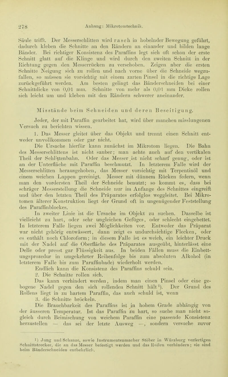 Säule trifft. Der Messerschlitten wirdrasch iD hobelnder Bewegung geführt, dadurch kleben die Schnitte an den Rändern an einander und bilden lange Bänder. Bei richtiger Konsistenz des Paraffins legt sich oft schon der erste Schnitt glatt auf die Klinge und wird durch den zweiten Schnitt in der Richtung gegen den Messerrücken zu verschoben. Zeigen aber die ersten Schnitte Neigung sich zu rollen und nach vorne über die Schneide wegzu- fallen, so müssen sie vorsichtig mit einem zarten Pinsel in die richtige Lage zurückgeführt werden. Am besten gelingt das Bänderschneiden bei einer Schnittdicke von 0,01 mm. Schnitte von mehr als 0,01 mm Dicke rollen sich leicht um und kleben mit den Rändern schwerer aneinander. Misstände beim Schneiden und deren Beseitigung. Jeder, der mit Paraffin gearbeitet hat, wird über manchen misslungenen Versuch zu berichten wissen. 1. Das Messer gleitet über das Objekt und trennt einen Schnitt ent- weder unvollkommen oder gar nicht. Die Ursache hierfür kann zunächst im Mikrotom liegen. Die Bahn des Messerschlittens ist nicht sauber; man achte auch auf den vertikalen Theil der Schlittenbahn. Oder das Messer.ist nicht scharf genug, oder ist an der Unterfläche mit Paraffin beschmutzt. In letzterem Falle wird der Messerschlitten herausgehoben, das Messer vorsichtig mit Terpentinöl und einem weichen Lappen gereinigt. Messer mit dünnem Rücken federn, wenn man den vordersten Theil der Schneide benutzt; so kommt es, dass bei schräger Messerstellung die Schneide nur im Anfange des Schnittes eingreift und über den letzten Theil des Präparates erfolglos weggleitet. Bei Mikro- tomen älterer Konstruktion liegt der Grund oft in ungenügender Feststellung des Paraffinblockes. In zweiter Linie ist die Ursache im Objekt zu suchen. Dasselbe ist vielleicht zu hart, oder sehr ungleichen Gefüges, oder schlecht eingebettet. In letzterem Falle liegen zwei Möglichkeiten vor. Entweder das Präparat war nicht gehörig entwässert, dann zeigt es undurchsichtige Flecken, oder es enthält noch Chloroform; in diesem Falle ist es weich, ein leichter Druck mit der Nadel auf die Oberfläche des Präparates ausgeübt, hinterlässt eine Delle oder presst gar Flüssigkeit aus. In beiden Fällen muss die Einbett- ungsprozedur in umgekehrter Reihenfolge bis zum absoluten Alkohol (in letzterem Falle bis zum Paraffinbade) wiederholt werden. Endlich kann die Konsistenz des Paraffins schuld sein. 2. Die Schnitte rollen sich. Das kann verhindert weiden, indem man einen Pinsel oder eine ge- bogene Nadel gegen den sich rollenden Schnitt hält'). Der Grund des Rollens liegt in zu hartem Paraffin, das auch schuld ist, wenn 3. die Schnitte bröckeln. Die Brauchbarkeit des Paraffins ist in hohem Grade abhängig von der äusseren Temperatur. Ist das Paraffin zu hart, so suche man nicht so- gleich durch Beimischung von weichem Paraffin eine passende Konsistenz herzustellen — das sei der letzte Ausweg —, sondern versuche zuvor i) Jung und Schanze, sowie Instrumentenmacher Stöber in Würzburg verfertigen Schnittstrecker, die an das Messer befestigt werden und das Rollen verhindern; sie sind beim Bänderschneiden entbehrlich.