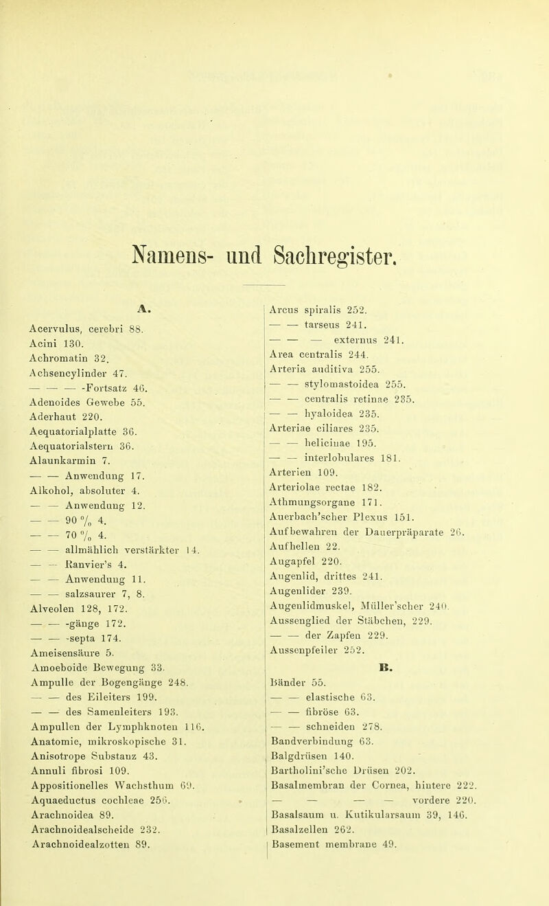 Namens- und Sachregister. A. Acervulus, cerebri 88. Acini 130. Achromatin 32. Acbsencylinder 47. Fortsatz 46. Adenoides Gewebe 55. Aderhaut 220. Aequatorialplatte 36. Aequatorialstem 36. Alaunkarmin 7. — — Anwendung 17. Alkohol, absoluter 4. — — Anwendung 12. 90% 4. 70 % 4. — — allmählich verstärkter 14. — — Kanvier's 4. — — Anwendung 11. — — salzsaurer 7, 8. Alveolen 128, 172. — — -gänge 172. — — -septa 174. Ameisensäure 5. Amoeboide Bewegung 33. Ampulle der Bogengänge 248. — — des Eileiters 199. — — des Samenleiters 193. Ampullen der Lymphknoten 116. Anatomie, mikroskopische 31. Anisotrope Substanz 43. Annuli fibrosi 109. Appositionelles Wachsthum 69. Aquaeductus Cochleae 256. Arachnoidea 89. Arachnoidealscheide 232. Arachnoidealzotten 89. Arcus spiralis 252. — — tarseus 241. — — — externus 241. Area centralis 244. Arteria auditiva 255. — — stylomastoidea 255. — — centralis retinae 235. — — hyaloidea 235. Arteriae ciliares 235. — — helicinae 195. — — interlobulares 181. Arterien 109. Arteriolae rectae 182. Athmungsorgane 171. Auerbach'scher Plexus 151. Aufbewahren der Dauerpräparate 26. Aufhellen 22. Augapfel 220. Augenlid, drittes 241. Augenlider 239. Augenlidmuskel, Müller'scher 240. Aussenglied der Stäbchen, 229. der Zapfen 229. Aussenpfeiler 252. B. Bänder 55. — — elastische 63. — — fibröse 63. — — schneiden 278. Bandverbindung 63. Balgdrüsen 140. Bartholini'sche Drüsen 202. Basalmembran der Cornea, hintere 222. — — — — vordere 220. Basalsaum u. Kutikularsaum 39, 14G. | Basalzellen 262. I Basement membrane 49.
